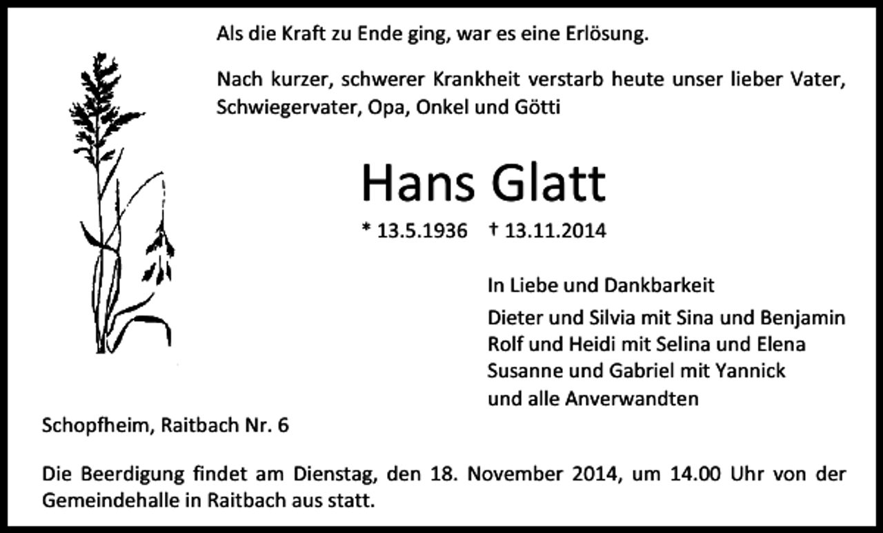 <p>Als die Kraft zu Ende ging, war es eine Erlösung.<br />Nach kurzer, schwerer Krankheit verstarb heute unser lieber Vater,<br />Schwiegervater, Opa, Onkel und Götti</p><p>Hans Glatt<br />* 13.5.1936 † 13.11.2014</p><p>Schopfheim, Raitbach Nr. 6</p><p>In Liebe und Dankbarkeit<br />Dieter und Silvia mit Sina und Benjamin<br />Rolf und Heidi mit Selina und Elena<br />Susanne und Gabriel mit Yannick<br />und alle Anverwandten</p><p>Die Beerdigung findet am Dienstag, den 18. November 2014, um 14.00 Uhr von der<br />Gemeindehalle in Raitbach aus statt.</p>