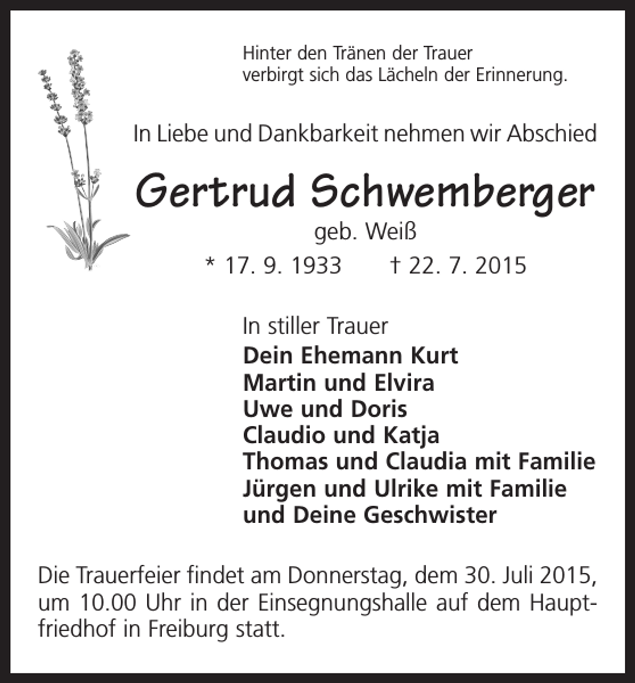 <p>Hinter den Tränen der Trauer<br />verbirgt sich das Lächeln der Erinnerung.</p><p>In Liebe und Dankbarkeit nehmen wir Abschied</p><p>Gertrud Schwemberger<br />geb. Weiß<br />* 17. 9. 1933 † 22. 7. 2015</p><p>In stiller Trauer<br />Dein Ehemann Kurt<br />Martin und Elvira<br />Uwe und Doris<br />Claudio und Katja<br />Thomas und Claudia mit Familie<br />Jürgen und Ulrike mit Familie<br />und Deine Geschwister<br />Die Trauerfeier findet am Donnerstag, dem 30. Juli 2015,<br />um 10.00 Uhr in der Einsegnungshalle auf dem Hauptfriedhof in Freiburg statt.</p>