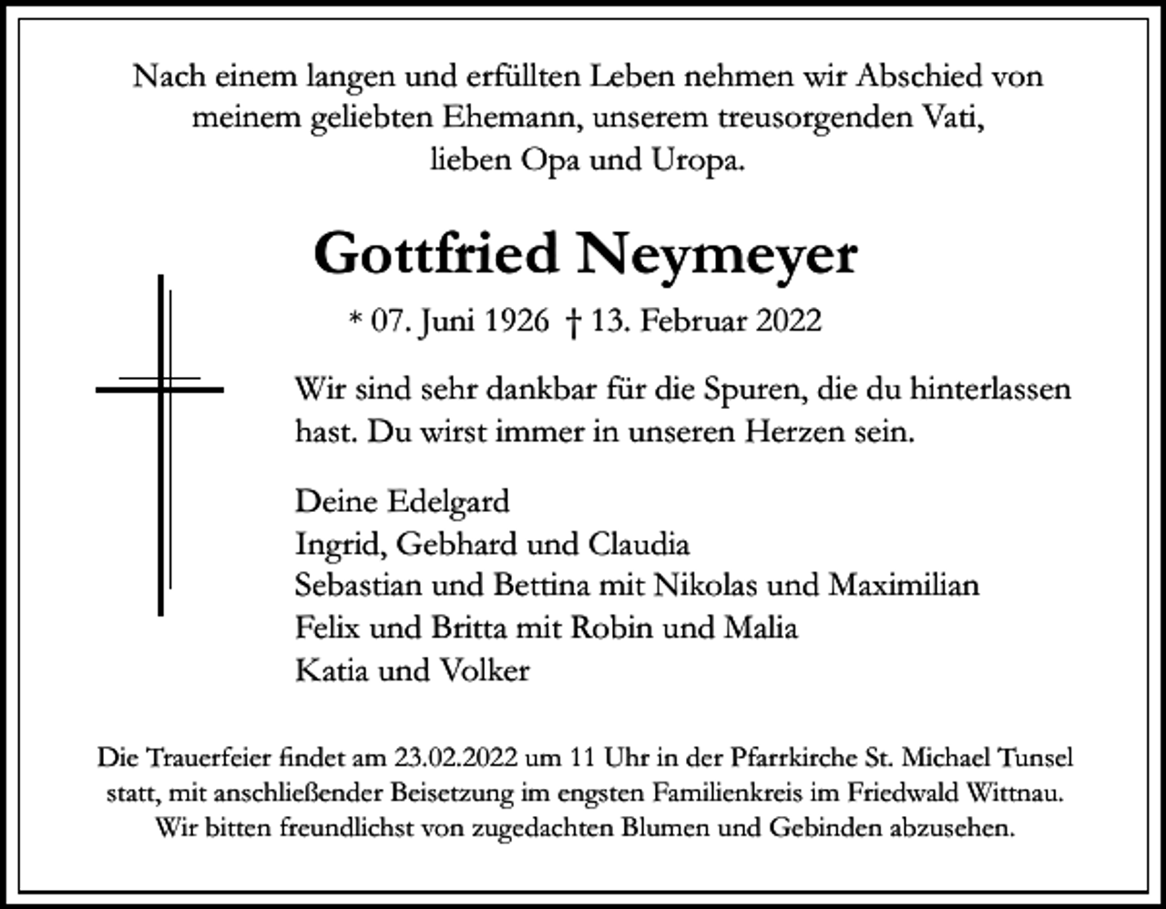 <p>Nach einem langen und erfüllten Leben nehmen wir Abschied von<br />meinem geliebten Ehemann, unserem treusorgenden Vati,<br />lieben Opa und Uropa.</p><p>Gottfried Neymeyer<br />* 07. Juni 1926 † 13. Februar 2022</p><p>Wir sind sehr dankbar für die Spuren, die du hinterlassen<br />hast. Du wirst immer in unseren Herzen sein.<br />Deine Edelgard<br />Ingrid, Gebhard und Claudia<br />Sebastian und Bettina mit Nikolas und Maximilian<br />Felix und Britta mit Robin und Malia<br />Katia und Volker<br />Die Trauerfeier findet am 23.02.2022 um 11 Uhr in der Pfarrkirche St. Michael Tunsel<br />statt, mit anschließender Beisetzung im engsten Familienkreis im Friedwald Wittnau.<br />Wir bitten freundlichst von zugedachten Blumen und Gebinden abzusehen.</p>