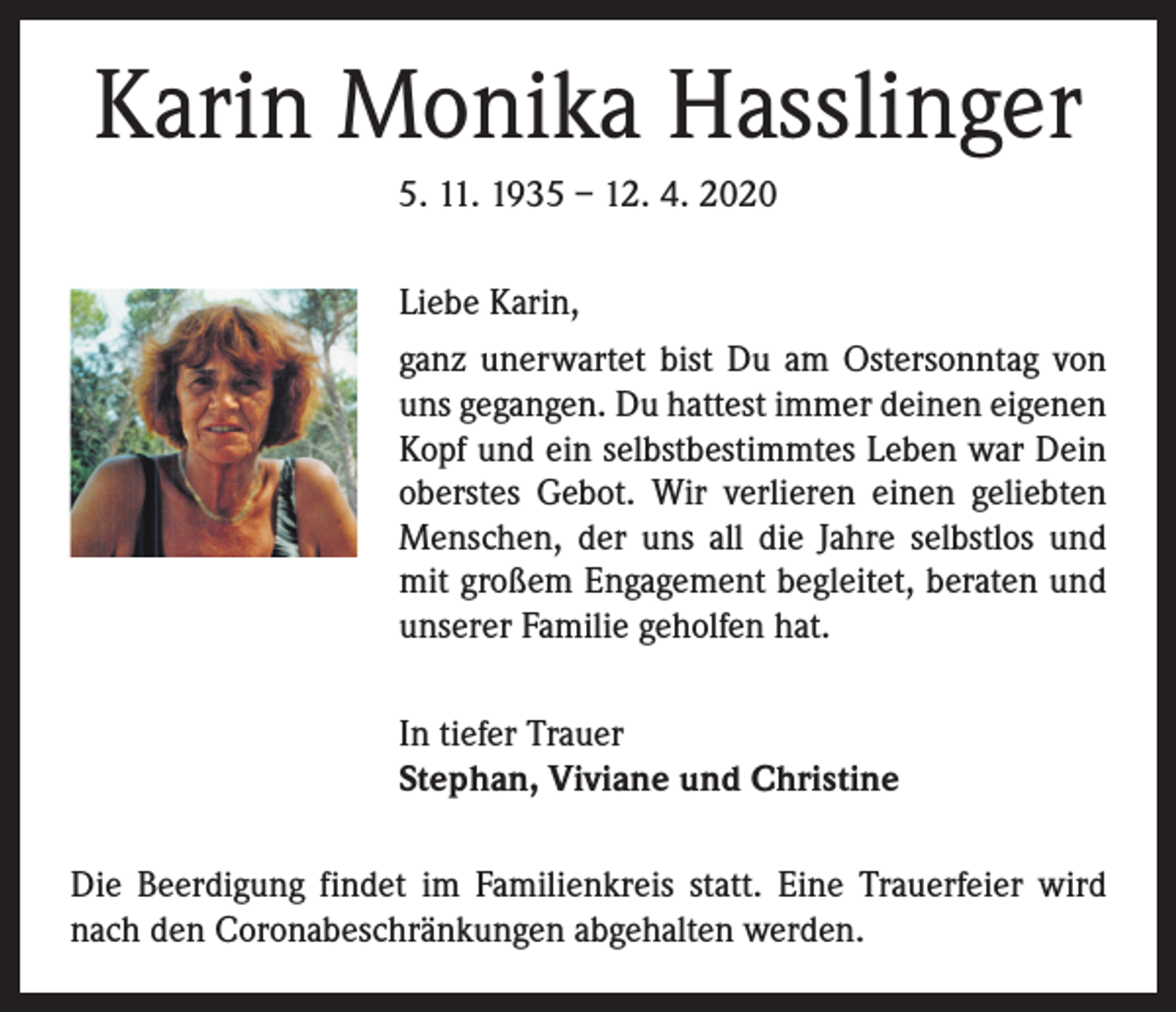 <p>Karin Monika Hasslinger<br />5. 11. 1935 – 12. 4. 2020<br />Liebe Karin,<br />ganz unerwartet bist Du am Ostersonntag von<br />uns gegangen. Du hattest immer deinen eigenen<br />Kopf und ein selbstbestimmtes Leben war Dein<br />oberstes Gebot. Wir verlieren einen geliebten<br />Menschen, der uns all die Jahre selbstlos und<br />mit großem Engagement begleitet, beraten und<br />unserer Familie geholfen hat.<br />In tiefer Trauer<br />Stephan, Viviane und Christine<br />Die Beerdigung findet im Familienkreis statt. Eine Trauerfeier wird<br />nach den Coronabeschränkungen abgehalten werden.</p>
