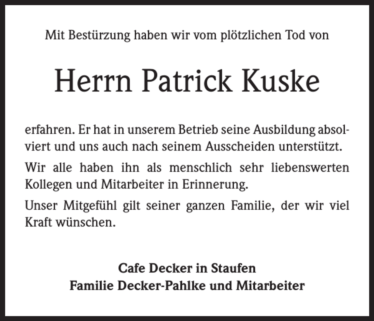 <p>Mit Bestürzung haben wir vom plötzlichen Tod von</p><p>Herrn Patrick Kuske<br />erfahren. Er hat in unserem Betrieb seine Ausbildung absolviert und uns auch nach seinem Ausscheiden unterstützt.<br />Wir alle haben ihn als menschlich sehr liebenswerten<br />Kollegen und Mitarbeiter in Erinnerung.<br />Unser Mitgefühl gilt seiner ganzen Familie, der wir viel<br />Kraft wünschen.<br />Cafe Decker in Staufen<br />Familie Decker-Pahlke und Mitarbeiter</p>
