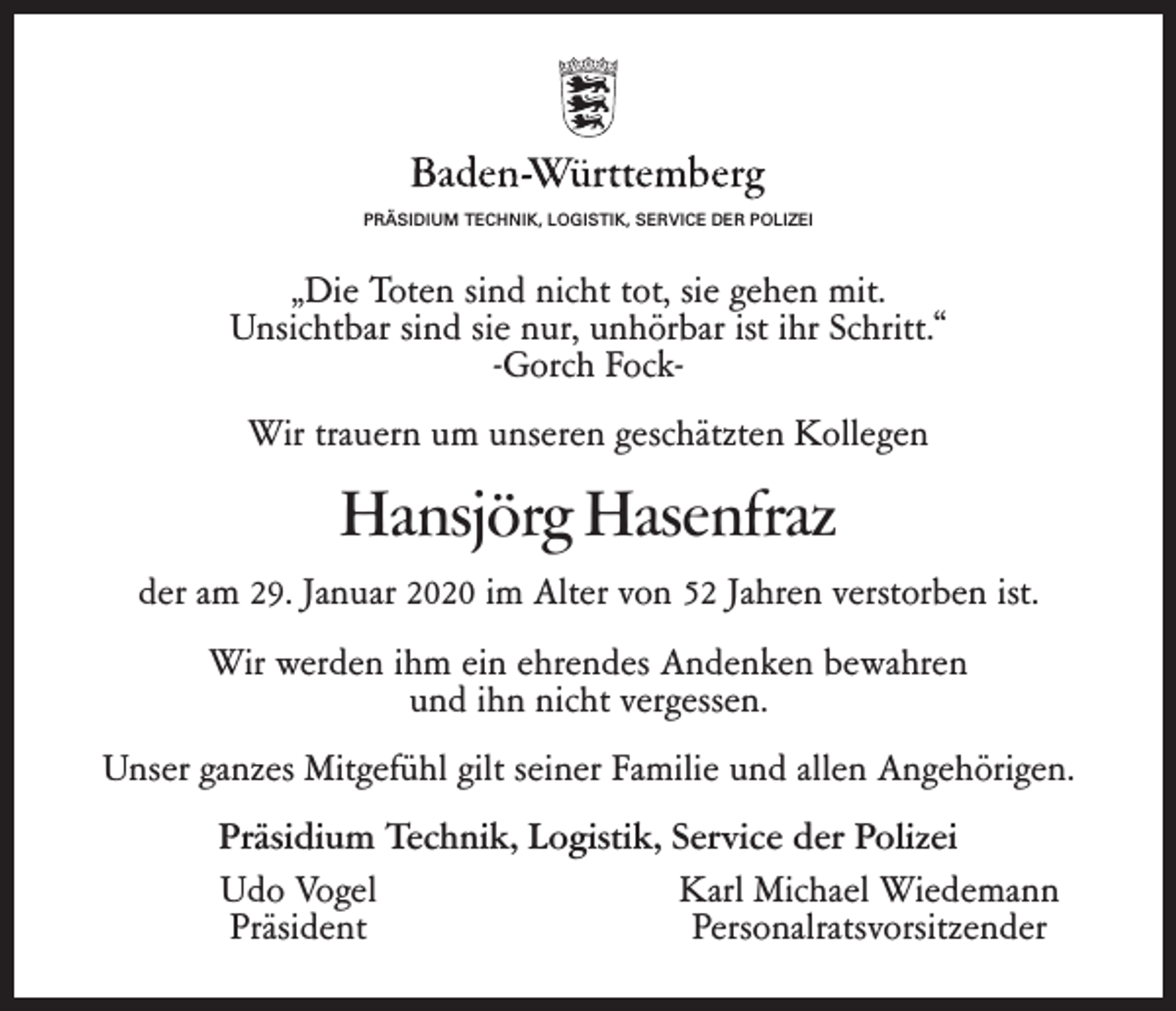 <p>PRÄSIDIUM TECHNIK, LOGISTIK, SERVICE DER POLIZEI</p><p>„Die Toten sind nicht tot, sie gehen mit.<br />Unsichtbar sind sie nur, unhörbar ist ihr Schritt.“<br />-Gorch FockWir trauern um unseren geschätzten Kollegen</p><p>Hansjörg Hasenfraz<br />der am 29. Januar 2020 im Alter von 52 Jahren verstorben ist.<br />Wir werden ihm ein ehrendes Andenken bewahren<br />und ihn nicht vergessen.<br />Unser ganzes Mitgefühl gilt seiner Familie und allen Angehörigen.<br />Präsidium Technik, Logistik, Service der Polizei</p><p>Udo Vogel<br />Karl Michael Wiedemann<br />Präsident<br />Personalratsvorsitzender</p>