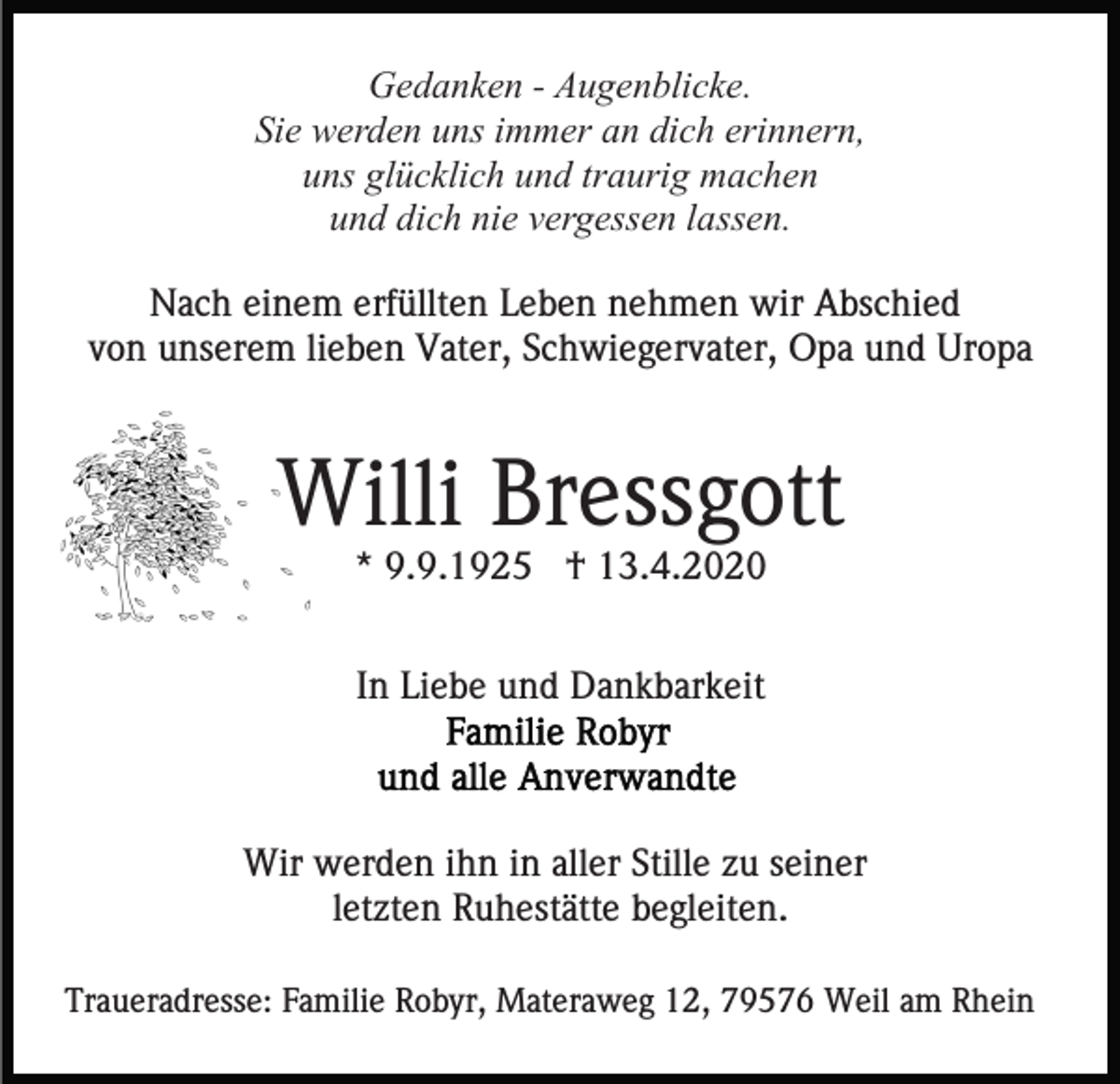 <p>Gedanken - Augenblicke.<br />Sie werden uns immer an dich erinnern,<br />uns glücklich und traurig machen<br />und dich nie vergessen lassen.<br />Nach einem erfüllten Leben nehmen wir Abschied<br />von unserem lieben Vater, Schwiegervater, Opa und Uropa</p><p>Willi Bressgott<br />* 9.9.1925 † 13.4.2020<br />In Liebe und Dankbarkeit</p><p>Wir werden ihn in aller Stille zu seiner<br />letzten Ruhestätte begleiten.<br />Traueradresse: Familie Robyr, Materaweg 12, 79576 Weil am Rhein</p>