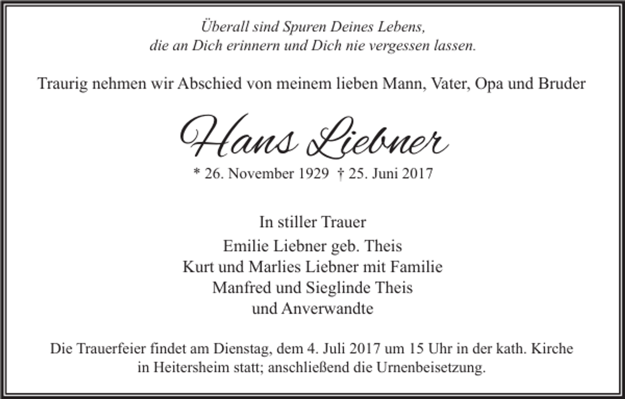 <p>Überall sind Spuren Deines Lebens,<br />die an Dich erinnern und Dich nie vergessen lassen.</p><p>Traurig nehmen wir Abschied von meinem lieben Mann, Vater, Opa und Bruder</p><p>Hans Liebner<br />* 26. November 1929 † 25. Juni 2017</p><p>In stiller Trauer<br />Emilie Liebner geb. Theis<br />Kurt und Marlies Liebner mit Familie<br />Manfred und Sieglinde Theis<br />und Anverwandte<br />Die Trauerfeier findet am Dienstag, dem 4. Juli 2017 um 15 Uhr in der kath. Kirche<br />in Heitersheim statt; anschließend die Urnenbeisetzung.</p>