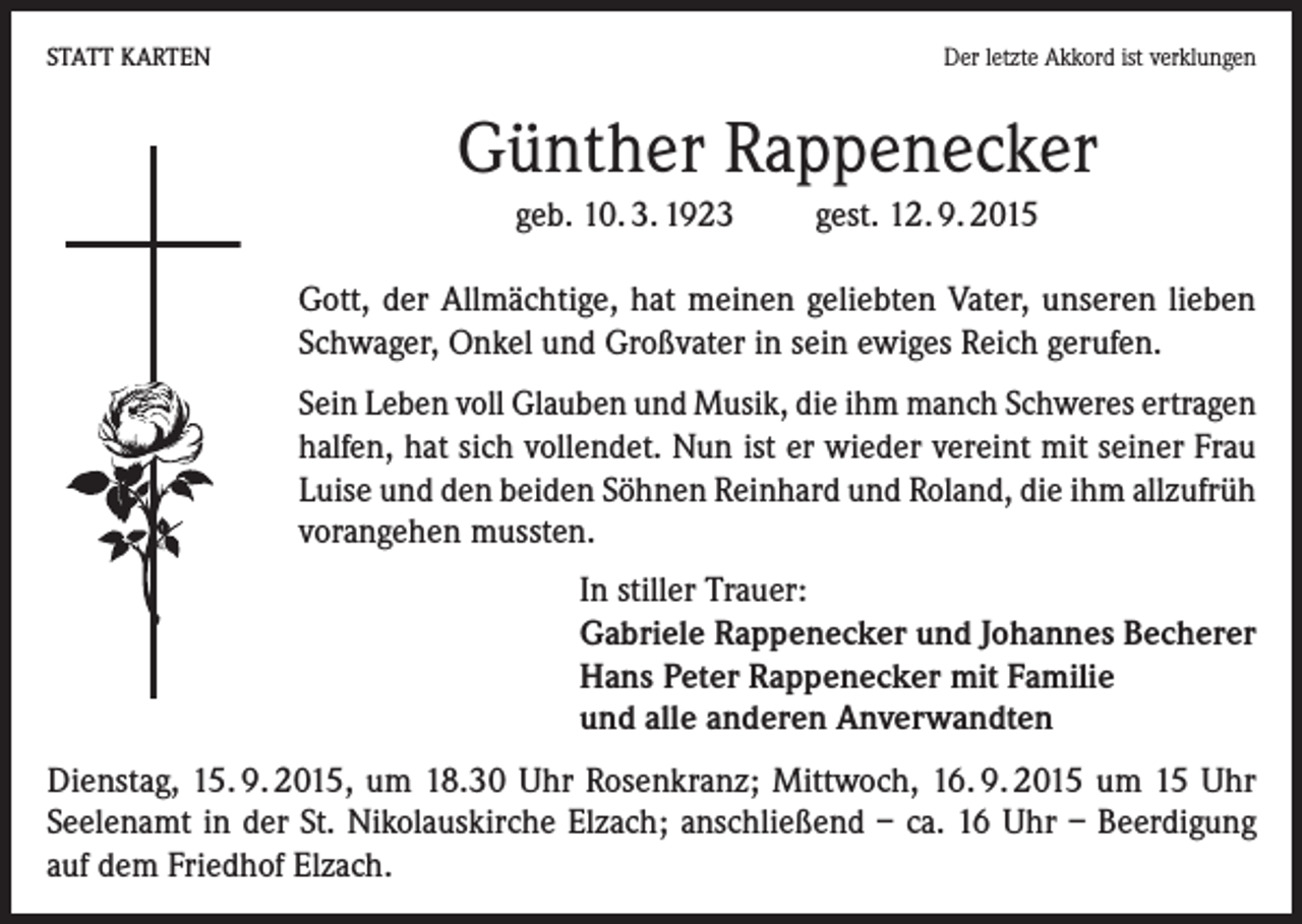 <p>STATT KARTEN</p><p>Der letzte Akkord ist verklungen</p><p>Günther Rappenecker<br />geb. 10. 3. 1923</p><p>gest. 12. 9. 2015</p><p>Gott, der Allmächtige, hat meinen geliebten Vater, unseren lieben<br />Schwager, Onkel und Großvater in sein ewiges Reich gerufen.<br />Sein Leben voll Glauben und Musik, die ihm manch Schweres ertragen<br />halfen, hat sich vollendet. Nun ist er wieder vereint mit seiner Frau<br />Luise und den beiden Söhnen Reinhard und Roland, die ihm allzufrüh<br />vorangehen mussten.<br />In stiller Trauer:<br />Gabriele Rappenecker und Johannes Becherer<br />Hans Peter Rappenecker mit Familie<br />und alle anderen Anverwandten<br />Dienstag, 15. 9. 2015, um 18.30 Uhr Rosenkranz; Mittwoch, 16. 9. 2015 um 15 Uhr<br />Seelenamt in der St. Nikolauskirche Elzach; anschließend – ca. 16 Uhr – Beerdigung<br />auf dem Friedhof Elzach.</p>