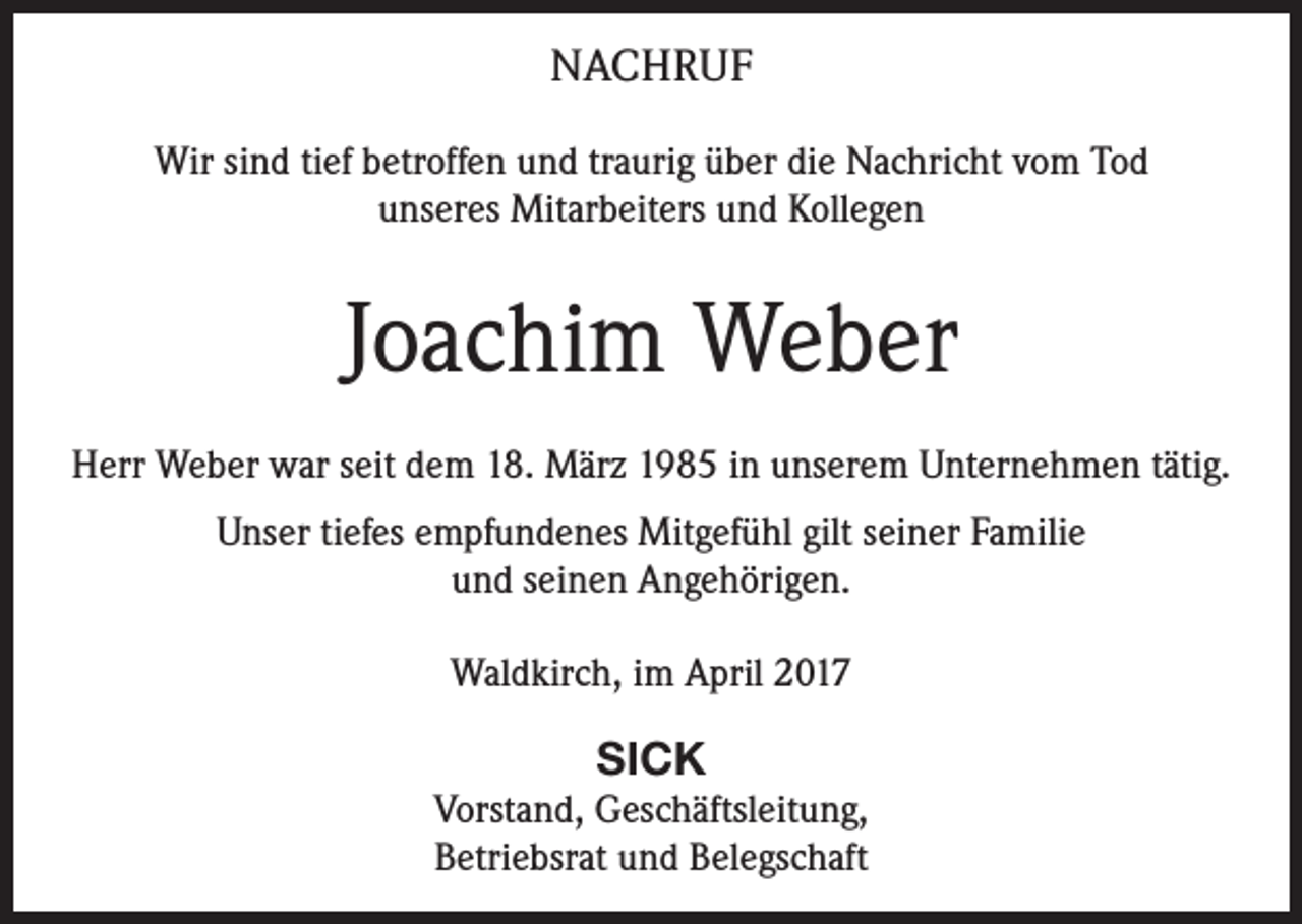<p>NACHRUF<br />Wir sind tief betroffen und traurig über die Nachricht vom Tod<br />unseres Mitarbeiters und Kollegen</p><p>Joachim Weber<br />Herr Weber war seit dem 18. März 1985 in unserem Unternehmen tätig.<br />Unser tiefes empfundenes Mitgefühl gilt seiner Familie<br />und seinen Angehörigen.<br />Waldkirch, im April 2017</p><p>SICK<br />Vorstand, Geschäftsleitung,<br />Betriebsrat und Belegschaft</p>