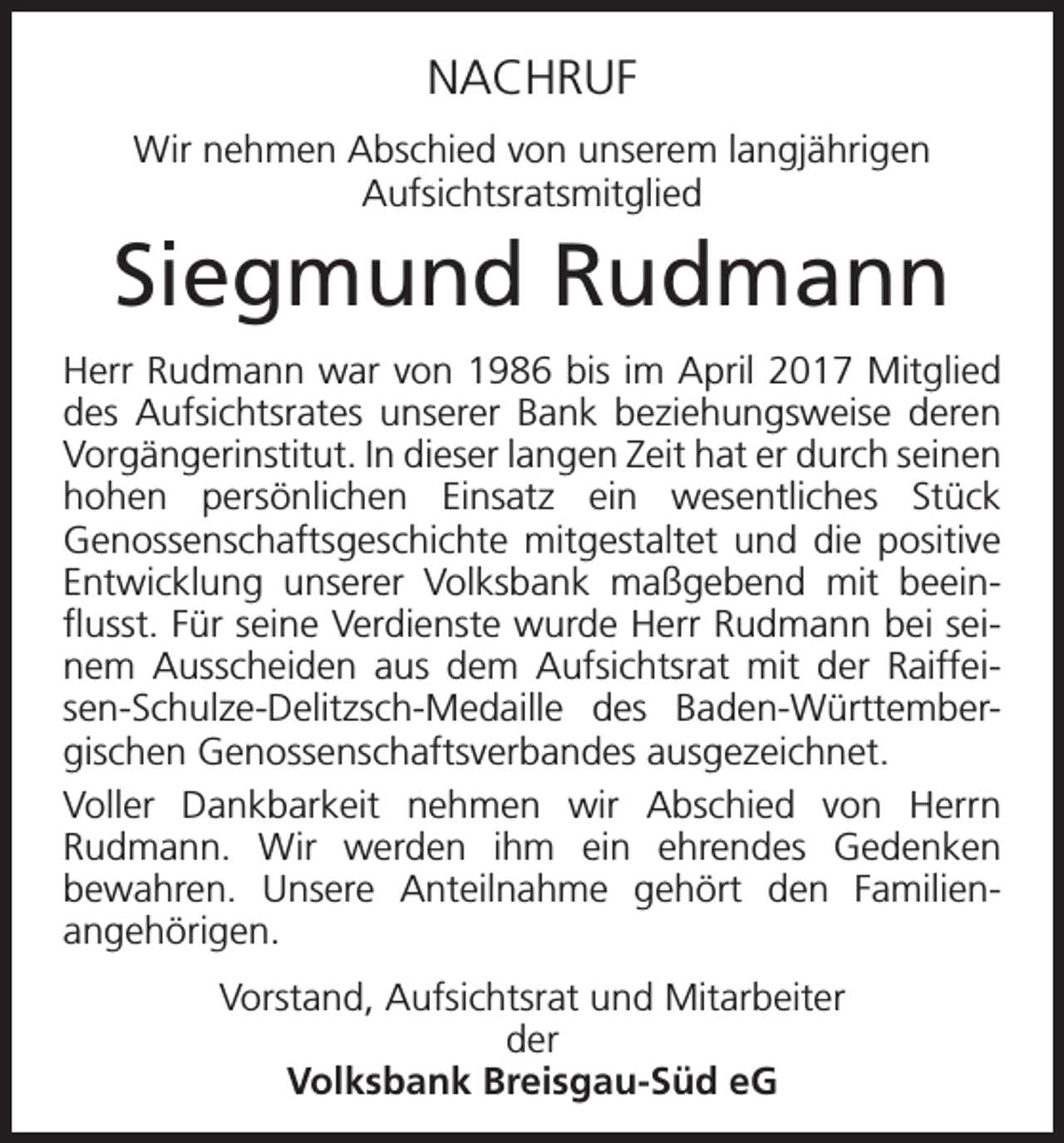 <p>NACHRUF<br />Wir nehmen Abschied von unserem langjährigen<br />Aufsichtsratsmitglied</p><p>Siegmund Rudmann<br />Herr Rudmann war von 1986 bis im April 2017 Mitglied<br />des Aufsichtsrates unserer Bank beziehungsweise deren<br />Vorgängerinstitut. In dieser langen Zeit hat er durch seinen<br />hohen persönlichen Einsatz ein wesentliches Stück<br />Genossenschaftsgeschichte mitgestaltet und die positive<br />Entwicklung unserer Volksbank maßgebend mit beeinflusst. Für seine Verdienste wurde Herr Rudmann bei seinem Ausscheiden aus dem Aufsichtsrat mit der Raiffeisen-Schulze-Delitzsch-Medaille des Baden-Württembergischen Genossenschaftsverbandes ausgezeichnet.<br />Voller Dankbarkeit nehmen wir Abschied von Herrn<br />Rudmann. Wir werden ihm ein ehrendes Gedenken<br />bewahren. Unsere Anteilnahme gehört den Familienangehörigen.<br />Vorstand, Aufsichtsrat und Mitarbeiter<br />der<br />Volksbank Breisgau-Süd eG</p>
