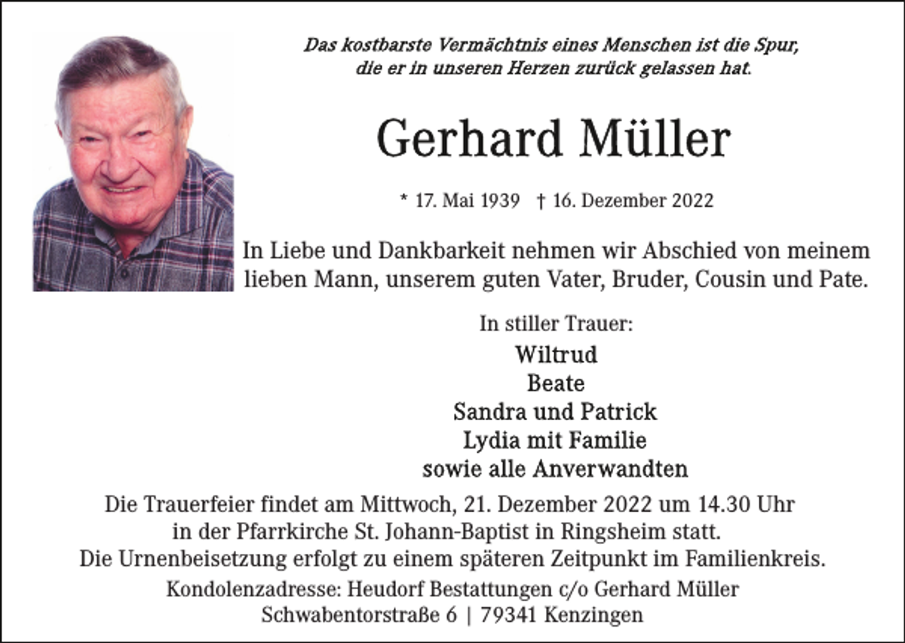 <p>* 17. Mai 1939 † 16. Dezember 2022</p><p>In Liebe und Dankbarkeit nehmen wir Abschied von meinem<br />lieben Mann, unserem guten Vater, Bruder, Cousin und Pate.<br />In stiller Trauer:</p><p>Die Trauerfeier findet am Mittwoch, 21. Dezember 2022 um 14.30 Uhr<br />in der Pfarrkirche St. Johann-Baptist in Ringsheim statt.<br />Die Urnenbeisetzung erfolgt zu einem späteren Zeitpunkt im Familienkreis.<br />Kondolenzadresse: Heudorf Bestattungen c/o Gerhard Müller<br />Schwabentorstraße 6 | 79341 Kenzingen</p>