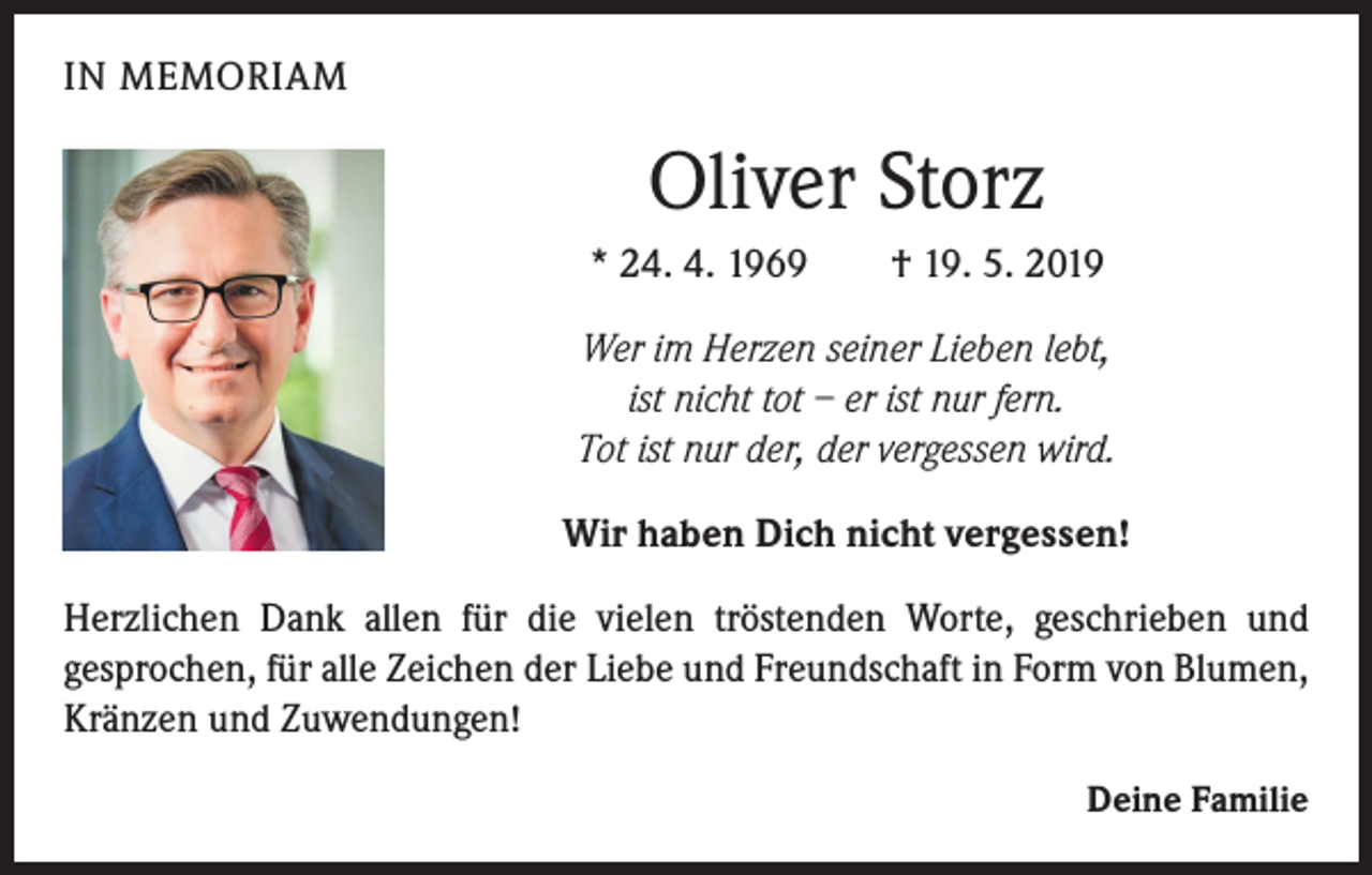 <p>IN MEMORIAM</p><p>Oliver Storz<br />* 24. 4. 1969</p><p>† 19. 5. 2019</p><p>Wer im Herzen seiner Lieben lebt,<br />ist nicht tot – er ist nur fern.<br />Tot ist nur der, der vergessen wird.<br />Wir haben Dich nicht vergessen!<br />Herzlichen Dank allen für die vielen tröstenden Worte, geschrieben und<br />gesprochen, für alle Zeichen der Liebe und Freundschaft in Form von Blumen,<br />Kränzen und Zuwendungen!<br />Deine Familie</p>