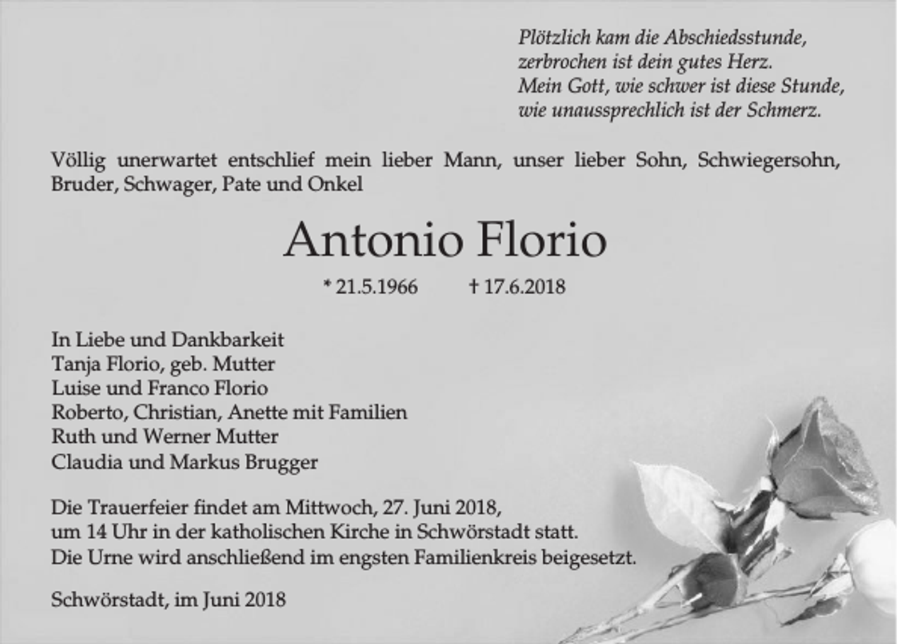 <p>Plötzlich kam die Abschiedsstunde,<br />zerbrochen ist dein gutes Herz.<br />Mein Gott, wie schwer ist diese Stunde,<br />wie unaussprechlich ist der Schmerz.<br />Völlig unerwartet entschlief mein lieber Mann, unser lieber Sohn, Schwiegersohn,<br />Bruder, Schwager, Pate und Onkel</p><p>Antonio Florio<br />* 21.5.1966</p><p>† 17.6.2018</p><p>In Liebe und Dankbarkeit<br />Tanja Florio, geb. Mutter<br />Luise und Franco Florio<br />Roberto, Christian, Anette mit Familien<br />Ruth und Werner Mutter<br />Claudia und Markus Brugger<br />Die Trauerfeier findet am Mittwoch, 27. Juni 2018,<br />um 14 Uhr in der katholischen Kirche in Schwörstadt statt.<br />Die Urne wird anschließend im engsten Familienkreis beigesetzt.<br />Schwörstadt, im Juni 2018</p>