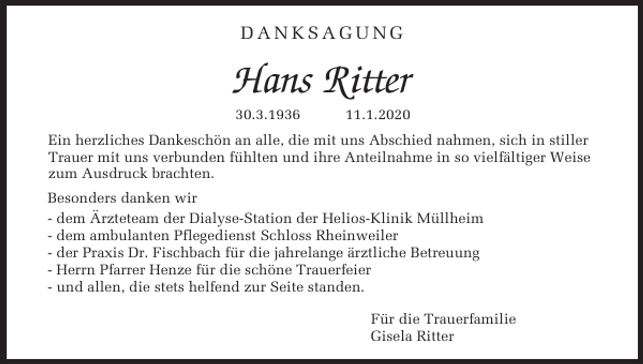 <p>DANKSAGUNG</p><p>Hans Ritter<br />30.3.1936</p><p>11.1.2020</p><p>Ein herzliches Dankeschön an alle, die mit uns Abschied nahmen, sich in stiller<br />Trauer mit uns verbunden fühlten und ihre Anteilnahme in so vielfältiger Weise<br />zum Ausdruck brachten.<br />Besonders danken wir<br />- dem Ärzteteam der Dialyse-Station der Helios-Klinik Müllheim<br />- dem ambulanten Pflegedienst Schloss Rheinweiler<br />- der Praxis Dr. Fischbach für die jahrelange ärztliche Betreuung<br />- Herrn Pfarrer Henze für die schöne Trauerfeier<br />- und allen, die stets helfend zur Seite standen.<br />Für die Trauerfamilie<br />Gisela Ritter</p>