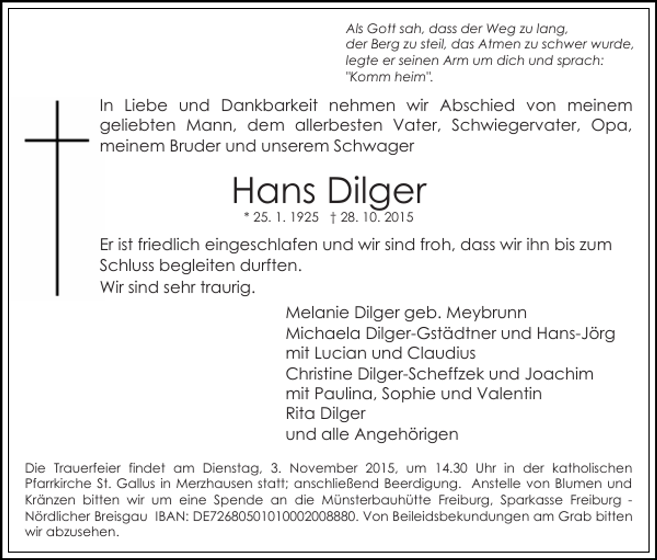 <p>Als Gott sah, dass der Weg zu lang,<br />der Berg zu steil, das Atmen zu schwer wurde,<br />legte er seinen Arm um dich und sprach:<br />"Komm heim".</p><p>In Liebe und Dankbarkeit nehmen wir Abschied von meinem<br />geliebten Mann, dem allerbesten Vater, Schwiegervater, Opa,<br />meinem Bruder und unserem Schwager</p><p>Hans Dilger<br />* 25. 1. 1925 † 28. 10. 2015</p><p>Er ist friedlich eingeschlafen und wir sind froh, dass wir ihn bis zum<br />Schluss begleiten durften.<br />Wir sind sehr traurig.<br />Melanie Dilger geb. Meybrunn<br />Michaela Dilger-Gstädtner und Hans-Jörg<br />mit Lucian und Claudius<br />Christine Dilger-Scheffzek und Joachim<br />mit Paulina, Sophie und Valentin<br />Rita Dilger<br />und alle Angehörigen<br />Die Trauerfeier findet am Dienstag, 3. November 2015, um 14.30 Uhr in der katholischen<br />Pfarrkirche St. Gallus in Merzhausen statt; anschließend Beerdigung. Anstelle von Blumen und<br />Kränzen bitten wir um eine Spende an die Münsterbauhütte Freiburg, Sparkasse Freiburg Nördlicher Breisgau IBAN: DE72680501010002008880. Von Beileidsbekundungen am Grab bitten<br />wir abzusehen.</p>