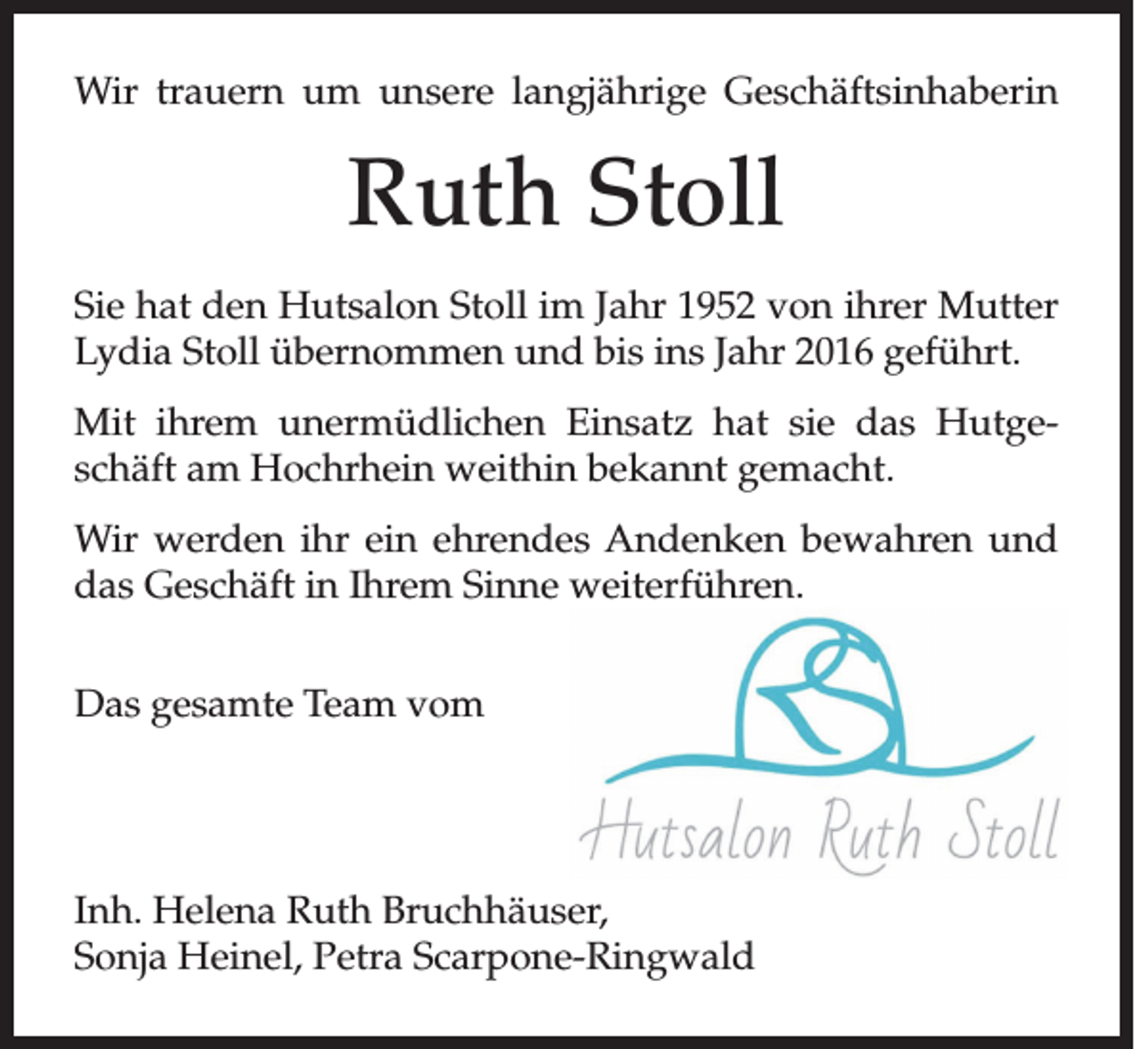 <p>Wir trauern um unsere langjährige Geschäftsinhaberin</p><p>Ruth Stoll<br />Sie hat den Hutsalon Stoll im Jahr 1952 von ihrer Mutter<br />Lydia Stoll übernommen und bis ins Jahr 2016 geführt.<br />Mit ihrem unermüdlichen Einsatz hat sie das Hutgeschäft am Hochrhein weithin bekannt gemacht.<br />Wir werden ihr ein ehrendes Andenken bewahren und<br />das Geschäft in Ihrem Sinne weiterführen.<br />Das gesamte Team vom</p><p>Inh. Helena Ruth Bruchhäuser,<br />Sonja Heinel, Petra Scarpone-Ringwald</p>