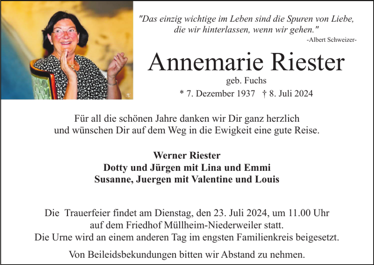 <p>"Das einzig wichtige im Leben sind die Spuren von Liebe,<br />die wir hinterlassen, wenn wir gehen."<br />-Albert Schweizer-</p><p>Annemarie Riester<br />geb. Fuchs<br />* 7. Dezember 1937 † 8. Juli 2024</p><p>Für all die schönen Jahre danken wir Dir ganz herzlich<br />und wünschen Dir auf dem Weg in die Ewigkeit eine gute Reise.<br />Werner Riester<br />Dotty und Jürgen mit Lina und Emmi<br />Susanne, Juergen mit Valentine und Louis<br />Die Trauerfeier findet am Dienstag, den 23. Juli 2024, um 11.00 Uhr<br />auf dem Friedhof Müllheim-Niederweiler statt.<br />Die Urne wird an einem anderen Tag im engsten Familienkreis beigesetzt.<br />Von Beileidsbekundungen bitten wir Abstand zu nehmen.</p>