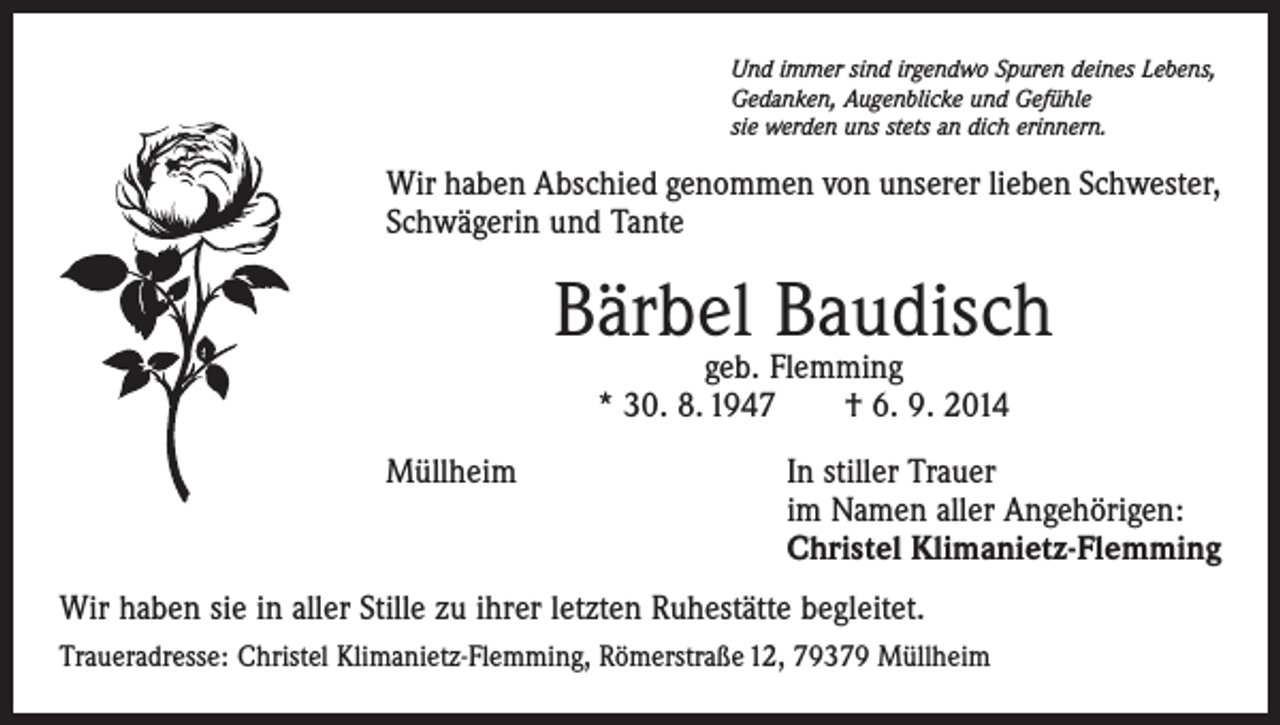 <p>Und immer sind irgendwo Spuren deines Lebens,<br />Gedanken, Augenblicke und Gefühle<br />sie werden uns stets an dich erinnern.</p><p>Wir haben Abschied genommen von unserer lieben Schwester,<br />Schwägerin und Tante</p><p>Bärbel Baudisch<br />geb. Flemming<br />* 30. 8. 1947 † 6. 9. 2014</p><p>Müllheim In stiller Trauer<br />im Namen aller Angehörigen:<br />Christel Klimanietz-Flemming<br />Wir haben sie in aller Stille zu ihrer letzten Ruhestätte begleitet.<br />Traueradresse: Christel Klimanietz-Flemming, Römerstraße 12, 79379 Müllheim</p>