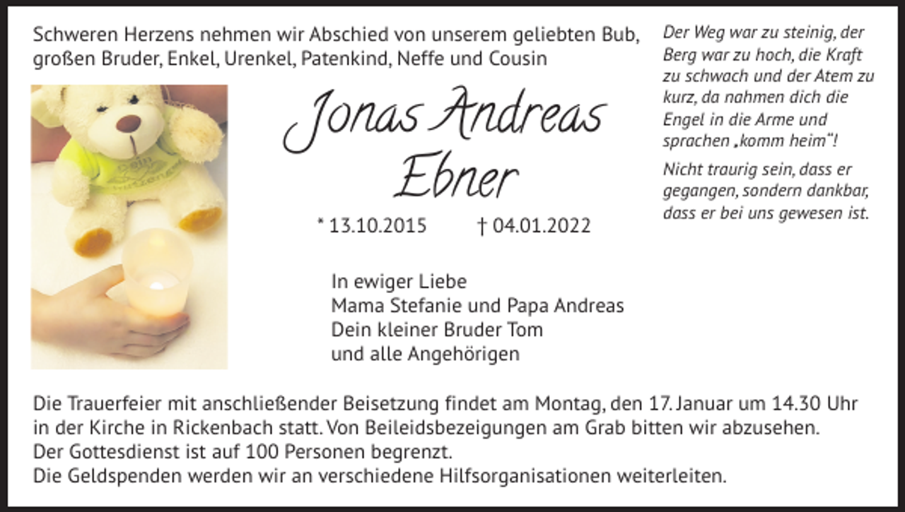 <p>Schweren Herzens nehmen wir Abschied von unserem geliebten Bub,<br />großen Bruder, Enkel, Urenkel, Patenkind, Neffe und Cousin</p><p>Jonas Andreas<br />Ebner<br />* 13.10.2015</p><p>† 04.01.2022</p><p>Der Weg war zu steinig, der<br />Berg war zu hoch, die Kraft<br />zu schwach und der Atem zu<br />kurz, da nahmen dich die<br />Engel in die Arme und<br />sprachen „komm heim“!<br />Nicht traurig sein, dass er<br />gegangen, sondern dankbar,<br />dass er bei uns gewesen ist.</p><p>In ewiger Liebe<br />Mama Stefanie und Papa Andreas<br />Dein kleiner Bruder Tom<br />und alle Angehörigen<br />Die Trauerfeier mit anschließender Beisetzung findet am Montag, den 17. Januar um 14.30 Uhr<br />in der Kirche in Rickenbach statt. Von Beileidsbezeigungen am Grab bitten wir abzusehen.<br />Der Gottesdienst ist auf 100 Personen begrenzt.<br />Die Geldspenden werden wir an verschiedene Hilfsorganisationen weiterleiten.</p>