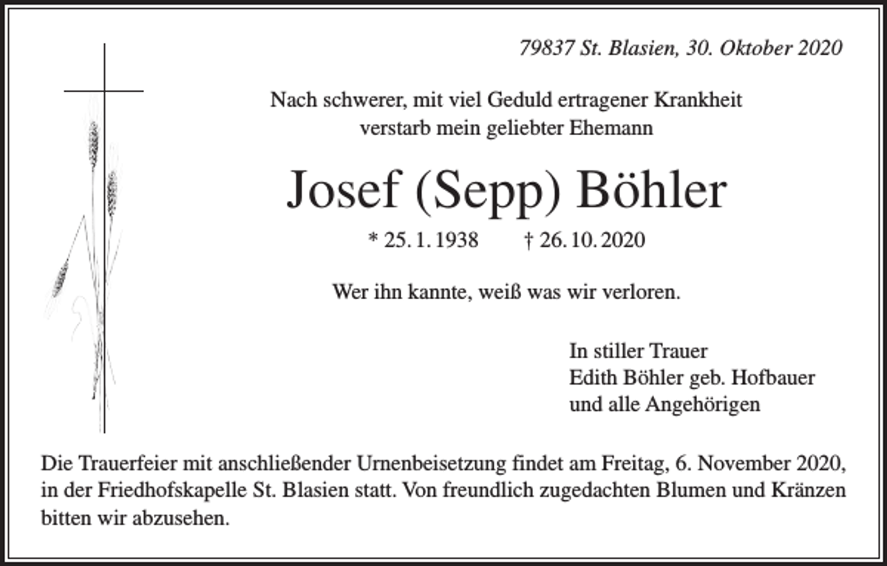 <p>79837 St. Blasien, 30. Oktober 2020<br />Nach schwerer, mit viel Geduld ertragener Krankheit<br />verstarb mein geliebter Ehemann</p><p>Josef (Sepp) Böhler<br />* 25. 1. 1938 † 26. 10. 2020<br />Wer ihn kannte, weiß was wir verloren.<br />In stiller Trauer<br />Edith Böhler geb. Hofbauer<br />und alle Angehörigen<br />Die Trauerfeier mit anschließender Urnenbeisetzung findet am Freitag, 6. November 2020,<br />in der Friedhofskapelle St. Blasien statt. Von freundlich zugedachten Blumen und Kränzen<br />bitten wir abzusehen.</p>