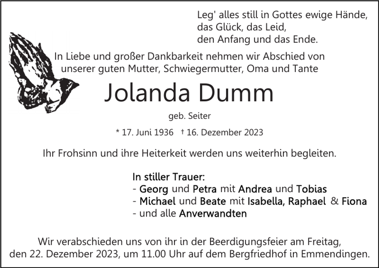 <p>Leg' alles still in Gottes ewige Hände,<br />das Glück, das Leid,<br />den Anfang und das Ende.<br />In Liebe und großer Dankbarkeit nehmen wir Abschied von<br />unserer guten Mutter, Schwiegermutter, Oma und Tante</p><p>Jolanda Dumm<br />geb. Seiter<br />* 17. Juni 1936 † 16. Dezember 2023</p><p>Ihr Frohsinn und ihre Heiterkeit werden uns weiterhin begleiten.<br />und<br />und<br />- und alle</p><p>mit<br />mit</p><p>und<br />&amp;</p><p>Wir verabschieden uns von ihr in der Beerdigungsfeier am Freitag,<br />den 22. Dezember 2023, um 11.00 Uhr auf dem Bergfriedhof in Emmendingen.</p>