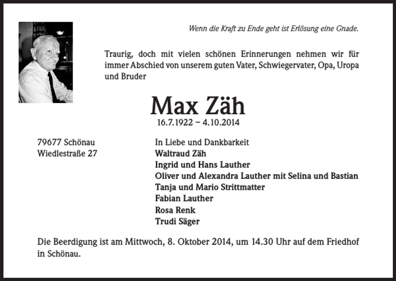 <p>Wenn die Kraft zu Ende geht ist Erlösung eine Gnade.</p><p>Traurig, doch mit vielen schönen Erinnerungen nehmen wir für<br />immer Abschied von unserem guten Vater, Schwiegervater, Opa, Uropa<br />und Bruder</p><p>Max Zäh<br />16.7.1922 – 4.10.2014</p><p>79677 Schönau<br />Wiedlestraße 27</p><p>In Liebe und Dankbarkeit<br />Waltraud Zäh<br />Ingrid und Hans Lauther<br />Oliver und Alexandra Lauther mit Selina und Bastian<br />Tanja und Mario Strittmatter<br />Fabian Lauther<br />Rosa Renk<br />Trudi Säger</p><p>Die Beerdigung ist am Mittwoch, 8. Oktober 2014, um 14.30 Uhr auf dem Friedhof<br />in Schönau.</p>