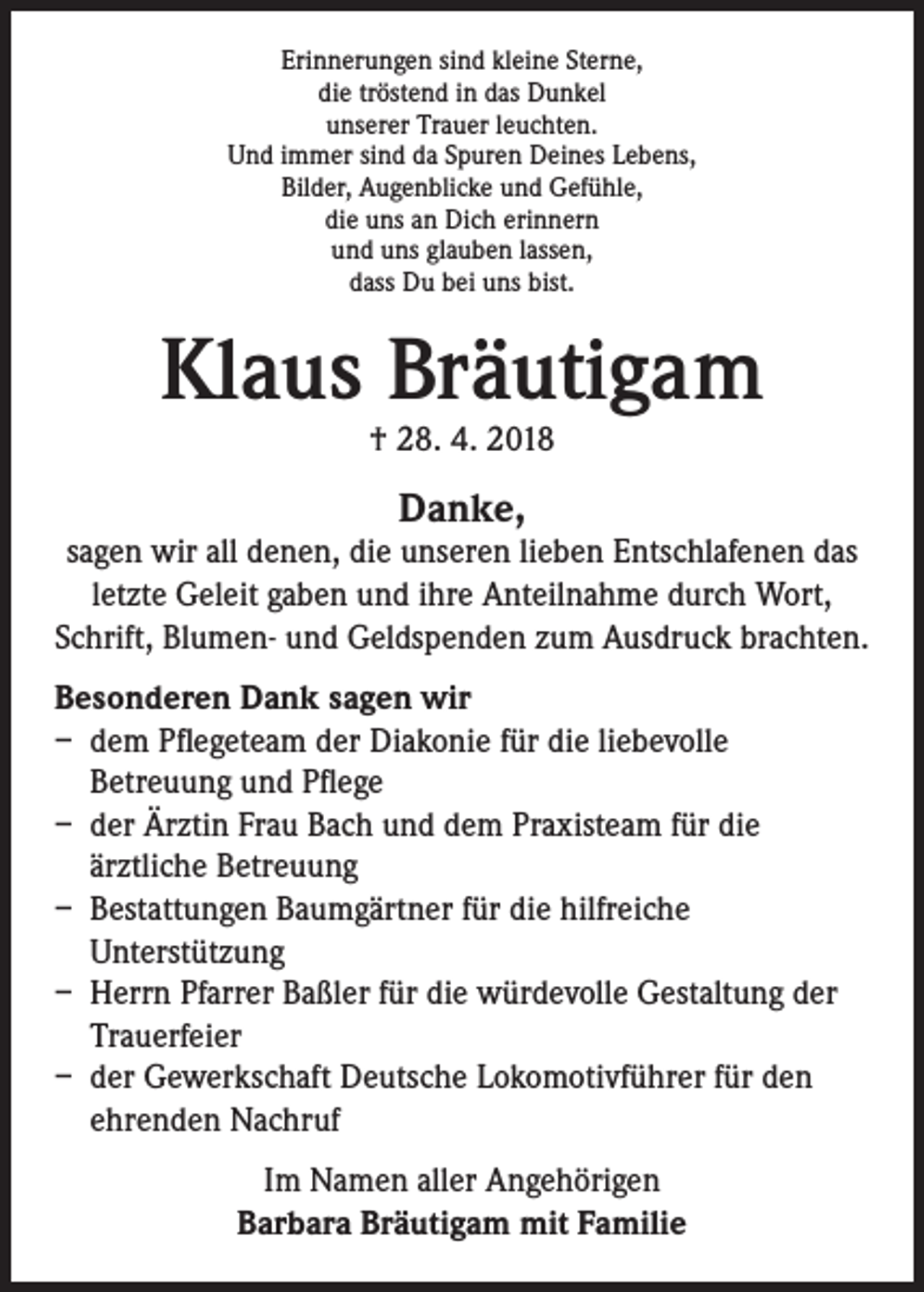 <p>Erinnerungen sind kleine Sterne,<br />die tröstend in das Dunkel<br />unserer Trauer leuchten.<br />Und immer sind da Spuren Deines Lebens,<br />Bilder, Augenblicke und Gefühle,<br />die uns an Dich erinnern<br />und uns glauben lassen,<br />dass Du bei uns bist.</p><p>Klaus Bräutigam<br />† 28. 4. 2018</p><p>Danke,</p><p>sagen wir all denen, die unseren lieben Entschlafenen das<br />letzte Geleit gaben und ihre Anteilnahme durch Wort,<br />Schrift, Blumen- und Geldspenden zum Ausdruck brachten.<br />Besonderen Dank sagen wir<br />– dem Pflegeteam der Diakonie für die liebevolle<br />Betreuung und Pflege<br />– der Ärztin Frau Bach und dem Praxisteam für die<br />ärztliche Betreuung<br />– Bestattungen Baumgärtner für die hilfreiche<br />Unterstützung<br />– Herrn Pfarrer Baßler für die würdevolle Gestaltung der<br />Trauerfeier<br />– der Gewerkschaft Deutsche Lokomotivführer für den<br />ehrenden Nachruf<br />Im Namen aller Angehörigen<br />Barbara Bräutigam mit Familie</p>