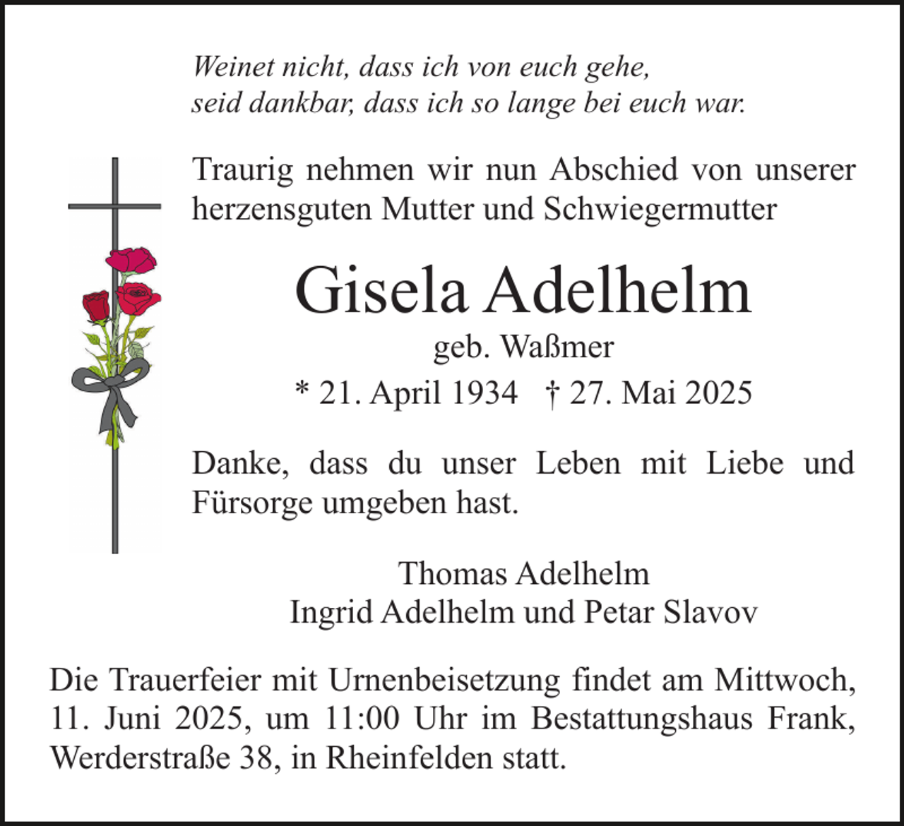 <p>Weinet nicht, dass ich von euch gehe,<br />seid dankbar, dass ich so lange bei euch war.</p><p>Traurig nehmen wir nun Abschied von unserer<br />herzensguten Mutter und Schwiegermutter</p><p>Gisela Adelhelm</p><p>geb. Waßmer<br />* 21. April 1934 † 27. Mai 2025<br />Danke, dass du unser Leben mit Liebe und<br />Fürsorge umgeben hast.<br />Thomas Adelhelm<br />Ingrid Adelhelm und Petar Slavov<br />Die Trauerfeier mit Urnenbeisetzung findet am Mittwoch,<br />11. Juni 2025, um 11:00 Uhr im Bestattungshaus Frank,<br />Werderstraße 38, in Rheinfelden statt.</p>