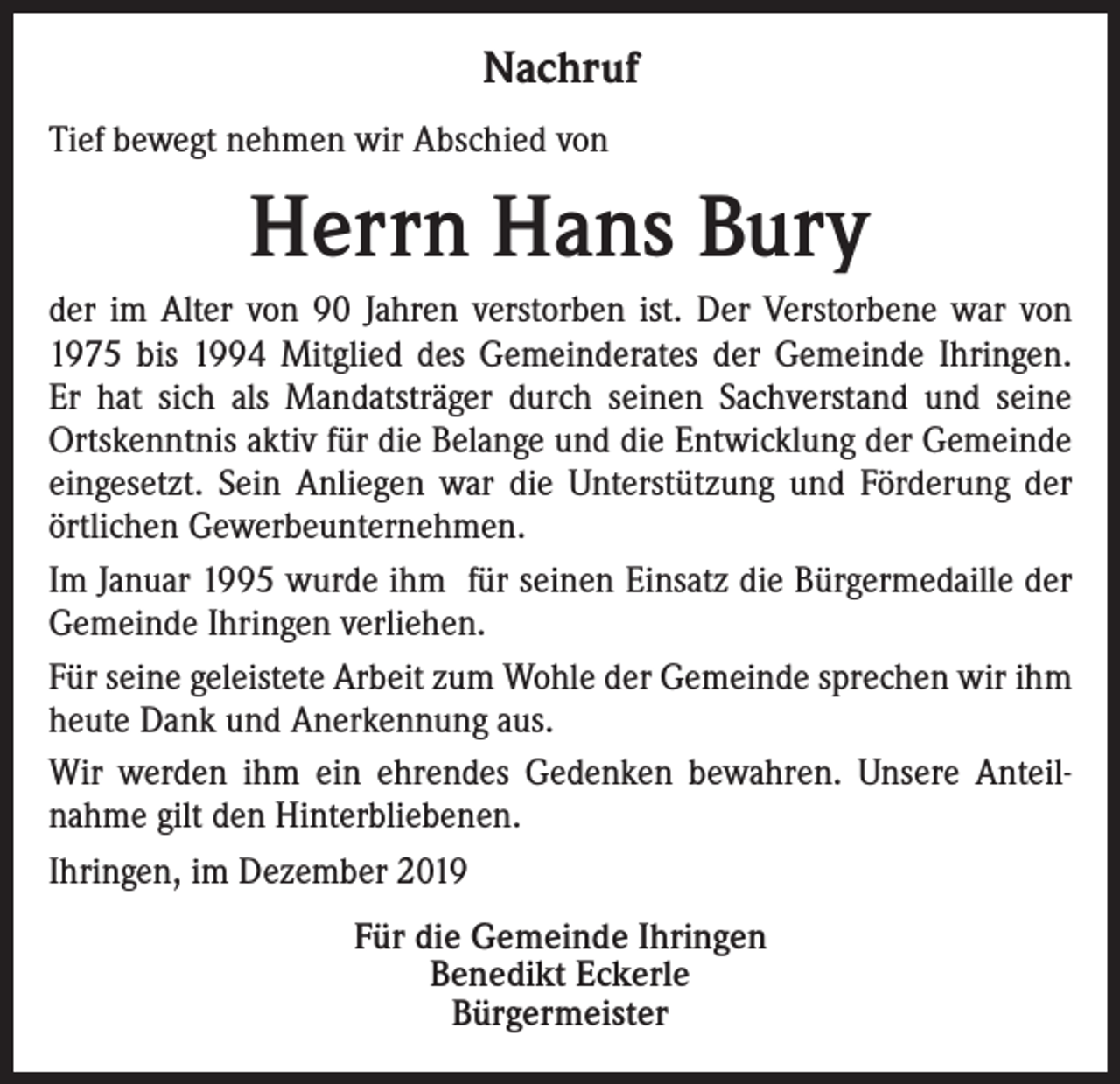 <p>Nachruf<br />Tief bewegt nehmen wir Abschied von</p><p>Herrn Hans Bury<br />der im Alter von 90 Jahren verstorben ist. Der Verstorbene war von<br />1975 bis 1994 Mitglied des Gemeinderates der Gemeinde Ihringen.<br />Er hat sich als Mandatsträger durch seinen Sachverstand und seine<br />Ortskenntnis aktiv für die Belange und die Entwicklung der Gemeinde<br />eingesetzt. Sein Anliegen war die Unterstützung und Förderung der<br />örtlichen Gewerbeunternehmen.<br />Im Januar 1995 wurde ihm für seinen Einsatz die Bürgermedaille der<br />Gemeinde Ihringen verliehen.<br />Für seine geleistete Arbeit zum Wohle der Gemeinde sprechen wir ihm<br />heute Dank und Anerkennung aus.<br />Wir werden ihm ein ehrendes Gedenken bewahren. Unsere Anteilnahme gilt den Hinterbliebenen.<br />Ihringen, im Dezember 2019</p><p>Für die Gemeinde Ihringen<br />Benedikt Eckerle<br />Bürgermeister</p>