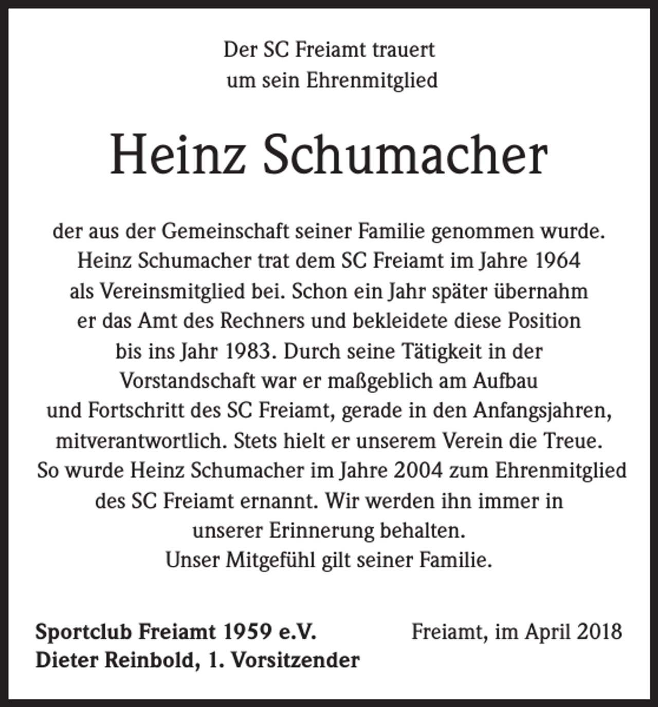 <p>Der SC Freiamt trauert<br />um sein Ehrenmitglied</p><p>Heinz Schumacher<br />der aus der Gemeinschaft seiner Familie genommen wurde.<br />Heinz Schumacher trat dem SC Freiamt im Jahre 1964<br />als Vereinsmitglied bei. Schon ein Jahr später übernahm<br />er das Amt des Rechners und bekleidete diese Position<br />bis ins Jahr 1983. Durch seine Tätigkeit in der<br />Vorstandschaft war er maßgeblich am Aufbau<br />und Fortschritt des SC Freiamt, gerade in den Anfangsjahren,<br />mitverantwortlich. Stets hielt er unserem Verein die Treue.<br />So wurde Heinz Schumacher im Jahre 2004 zum Ehrenmitglied<br />des SC Freiamt ernannt. Wir werden ihn immer in<br />unserer Erinnerung behalten.<br />Unser Mitgefühl gilt seiner Familie.<br />Sportclub Freiamt 1959 e.V.<br />Dieter Reinbold, 1. Vorsitzender</p><p>Freiamt, im April 2018</p>
