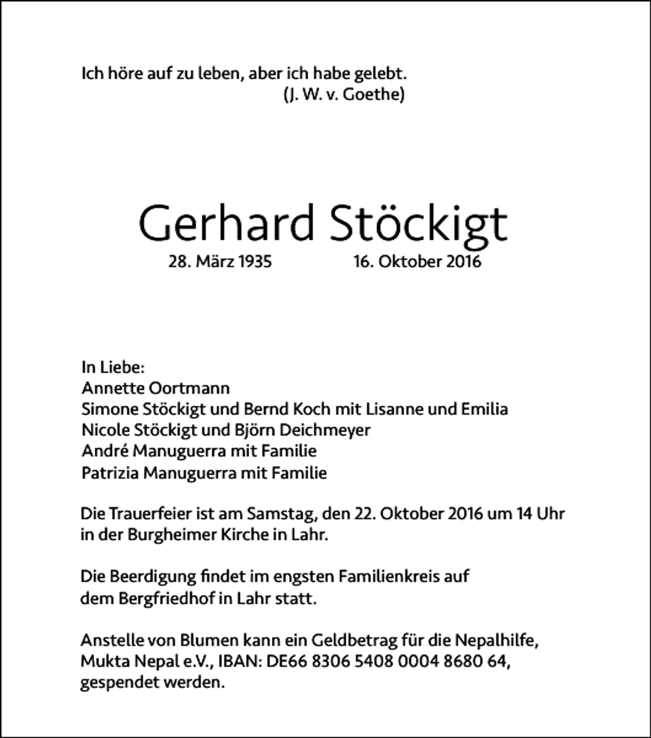 <p>Ich höre auf zu leben, aber ich habe gelebt.<br />(J. W. v. Goethe)</p><p>Gerhard Stöckigt<br />28. März 1935</p><p>16. Oktober 2016</p><p>In Liebe:<br />Annette Oortmann<br />Simone Stöckigt und Bernd Koch mit Lisanne und Emilia<br />Nicole Stöckigt und Björn Deichmeyer<br />André Manuguerra mit Familie<br />Patrizia Manuguerra mit Familie<br />Die Trauerfeier ist am Samstag, den 22. Oktober 2016 um 14 Uhr<br />in der Burgheimer Kirche in Lahr.<br />Die Beerdigung findet im engsten Familienkreis auf<br />dem Bergfriedhof in Lahr statt.<br />Anstelle von Blumen kann ein Geldbetrag für die Nepalhilfe,<br />Mukta Nepal e.V., IBAN: DE66 8306 5408 0004 8680 64,<br />gespendet werden.</p>