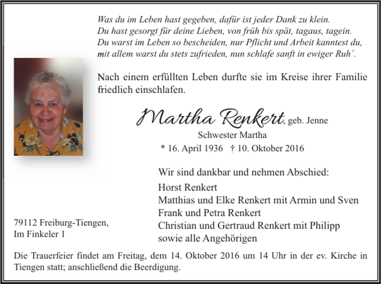 <p>Was du im Leben hast gegeben, dafür ist jeder Dank zu klein.<br />Du hast gesorgt für deine Lieben, von früh bis spät, tagaus, tagein.<br />Du warst im Leben so bescheiden, nur Pflicht und Arbeit kanntest du,<br />mit allem warst du stets zufrieden, nun schlafe sanft in ewiger Ruh´.</p><p>Nach einem erfüllten Leben durfte sie im Kreise ihrer Familie<br />friedlich einschlafen.</p><p>Martha Renkert</p><p>, geb. Jenne</p><p>Schwester Martha<br />* 16. April 1936 † 10. Oktober 2016</p><p>79112 Freiburg-Tiengen,<br />Im Finkeler 1</p><p>Wir sind dankbar und nehmen Abschied:<br />Horst Renkert<br />Matthias und Elke Renkert mit Armin und Sven<br />Frank und Petra Renkert<br />Christian und Gertraud Renkert mit Philipp<br />sowie alle Angehörigen</p><p>Die Trauerfeier findet am Freitag, dem 14. Oktober 2016 um 14 Uhr in der ev. Kirche in<br />Tiengen statt; anschließend die Beerdigung.</p>