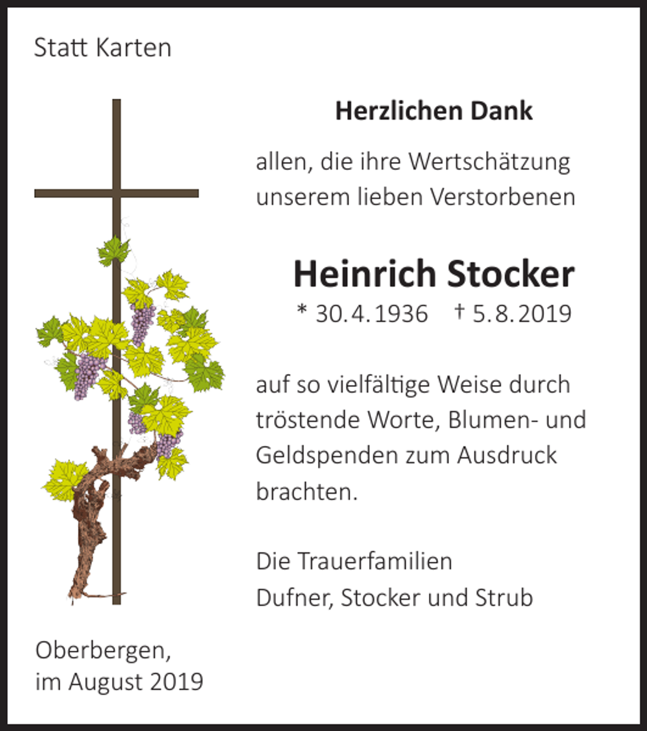 <p>Statt Karten<br />Herzlichen Dank<br />allen, die ihre Wertschätzung<br />unserem lieben Verstorbenen</p><p>Heinrich Stocker<br />* 30. 4. 1936 † 5. 8. 2019</p><p>auf so vielfältige Weise durch<br />tröstende Worte, Blumen- und<br />Geldspenden zum Ausdruck<br />brachten.<br />Die Trauerfamilien<br />Dufner, Stocker und Strub<br />Oberbergen,<br />im August 2019</p>