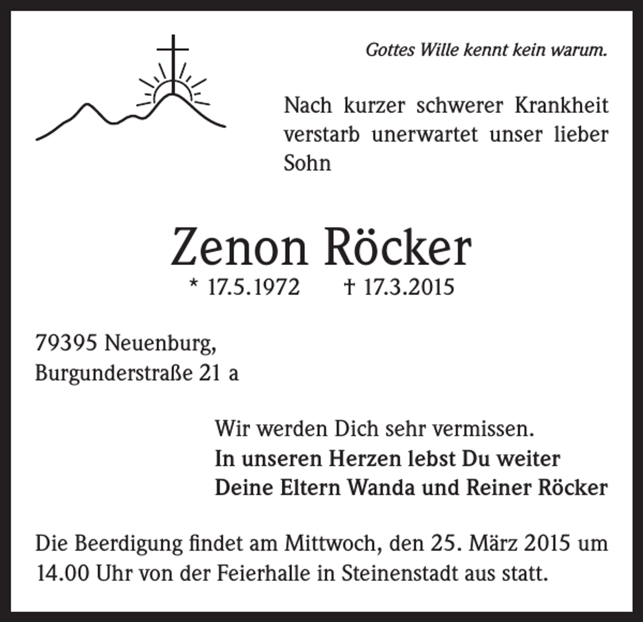 <p>Gottes Wille kennt kein warum.</p><p>Nach kurzer schwerer Krankheit<br />verstarb unerwartet unser lieber<br />Sohn</p><p>Zenon Röcker<br />* 17.5.1972</p><p>† 17.3.2015</p><p>79395 Neuenburg,<br />Burgunderstraße 21 a<br />Wir werden Dich sehr vermissen.<br />In unseren Herzen lebst Du weiter<br />Deine Eltern Wanda und Reiner Röcker<br />Die Beerdigung findet am Mittwoch, den 25. März 2015 um<br />14.00 Uhr von der Feierhalle in Steinenstadt aus statt.</p>
