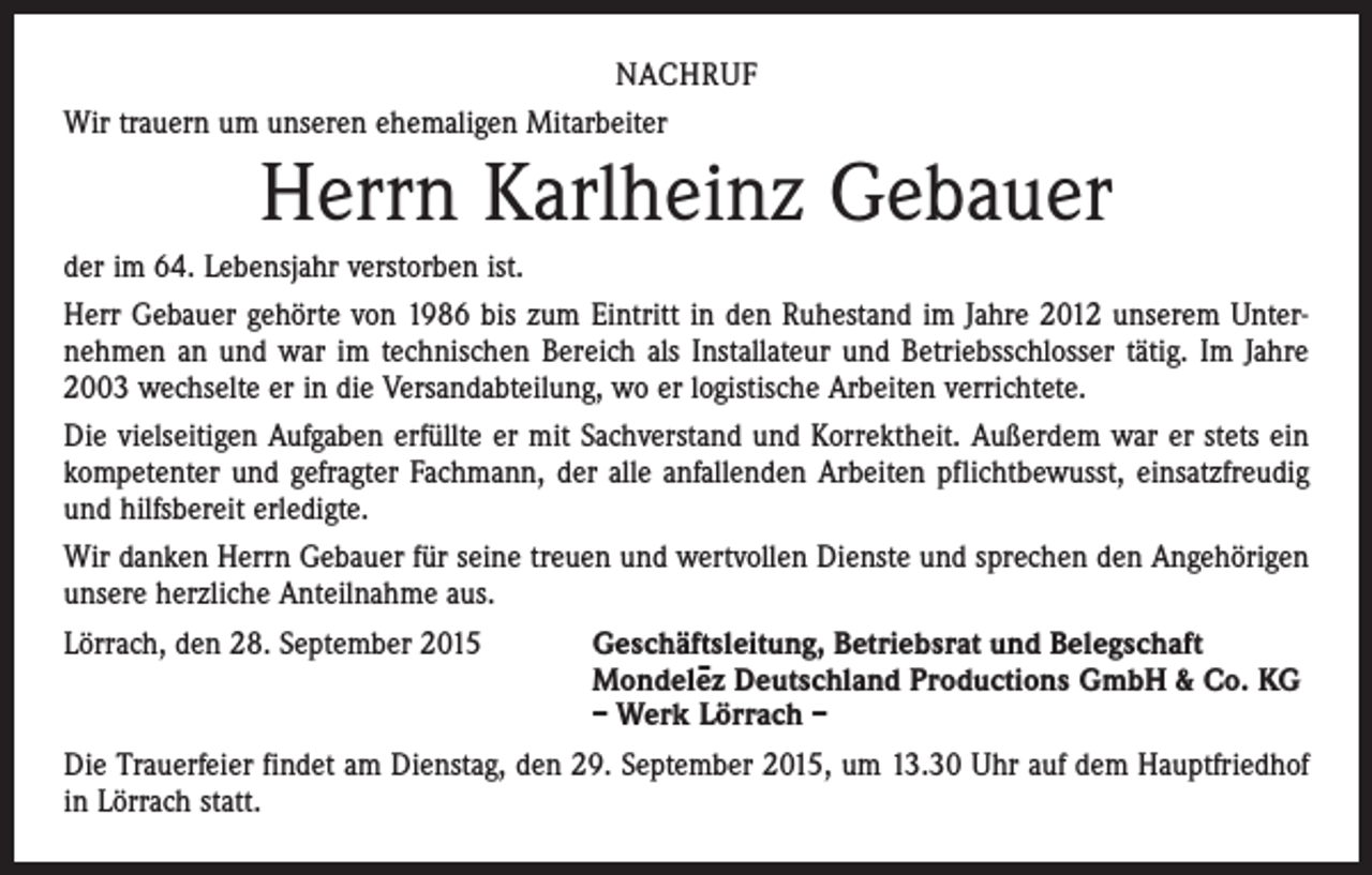 <p>NACHRUF<br />Wir trauern um unseren ehemaligen Mitarbeiter</p><p>Herrn Karlheinz Gebauer<br />der im 64. Lebensjahr verstorben ist.<br />Herr Gebauer gehörte von 1986 bis zum Eintritt in den Ruhestand im Jahre 2012 unserem Unter­<br />nehmen an und war im technischen Bereich als Installateur und Betriebsschlosser tätig. Im Jahre<br />2003 wechselte er in die Versandabteilung, wo er logistische Arbeiten verrichtete.<br />Die vielseitigen Aufgaben erfüllte er mit Sachverstand und Korrektheit. Außerdem war er stets ein<br />kompetenter und gefragter Fachmann, der alle anfallenden Arbeiten pflichtbewusst, einsatzfreudig<br />und hilfsbereit erledigte.<br />Wir danken Herrn Gebauer für seine treuen und wertvollen Dienste und sprechen den Angehörigen<br />unsere herzliche Anteilnahme aus.<br />Lörrach, den 28. September 2015</p><p>Geschäftsleitung, Betriebsrat und Belegschaft<br />Mondele–z Deutschland Productions GmbH &amp; Co. KG<br />– Werk Lörrach –</p><p>Die Trauerfeier findet am Dienstag, den 29. September 2015, um 13.30 Uhr auf dem Hauptfriedhof<br />in Lörrach statt.</p>