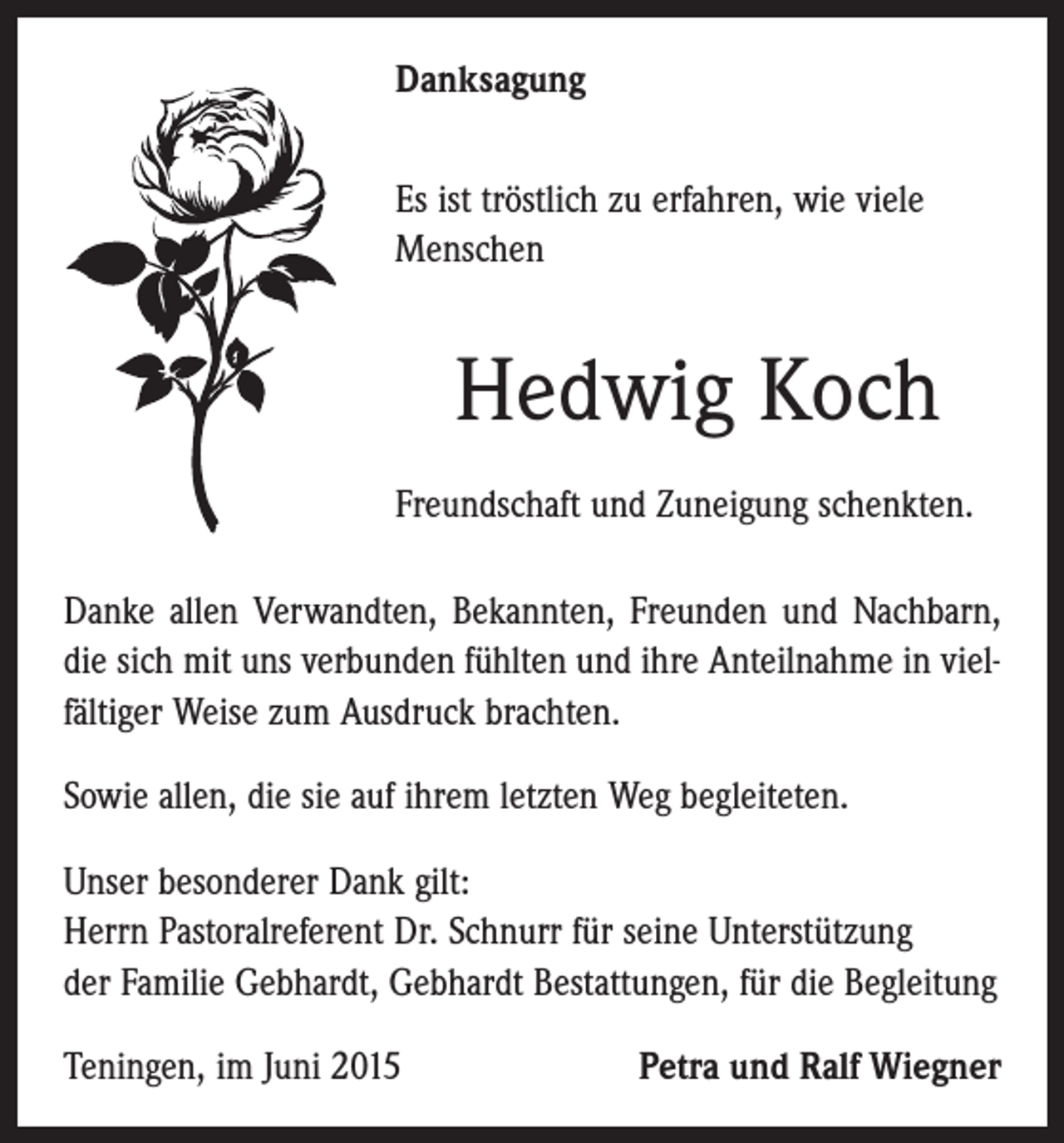 <p>Danksagung<br />Es ist tröstlich zu erfahren, wie viele<br />­Menschen</p><p>Hedwig Koch<br />Freundschaft und Zuneigung schenkten.<br />Danke allen Verwandten, Bekannten, Freunden und Nachbarn,<br />die sich mit uns verbunden fühlten und ihre Anteilnahme in vielfältiger Weise zum Ausdruck brachten.<br />Sowie allen, die sie auf ihrem letzten Weg begleiteten.<br />Unser besonderer Dank gilt:<br />Herrn Pastoralreferent Dr. Schnurr für seine Unterstützung<br />der Familie Gebhardt, Gebhardt Bestattungen, für die Begleitung<br />Teningen, im Juni 2015</p><p>Petra und Ralf Wiegner</p>