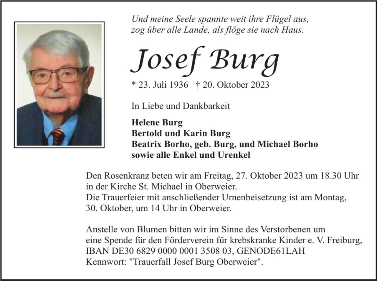 <p>Und meine Seele spannte weit ihre Flügel aus,<br />zog über alle Lande, als flöge sie nach Haus.</p><p>Josef Burg<br />* 23. Juli 1936 † 20. Oktober 2023<br />In Liebe und Dankbarkeit<br />Helene Burg<br />Bertold und Karin Burg<br />Beatrix Borho, geb. Burg, und Michael Borho<br />sowie alle Enkel und Urenkel<br />Den Rosenkranz beten wir am Freitag, 27. Oktober 2023 um 18.30 Uhr<br />in der Kirche St. Michael in Oberweier.<br />Die Trauerfeier mit anschließender Urnenbeisetzung ist am Montag,<br />30. Oktober, um 14 Uhr in Oberweier.<br />Anstelle von Blumen bitten wir im Sinne des Verstorbenen um<br />eine Spende für den Förderverein für krebskranke Kinder e. V. Freiburg,<br />IBAN DE30 6829 01 3508 03, GENODE61LAH<br />Kennwort: "Trauerfall Josef Burg Oberweier".</p>