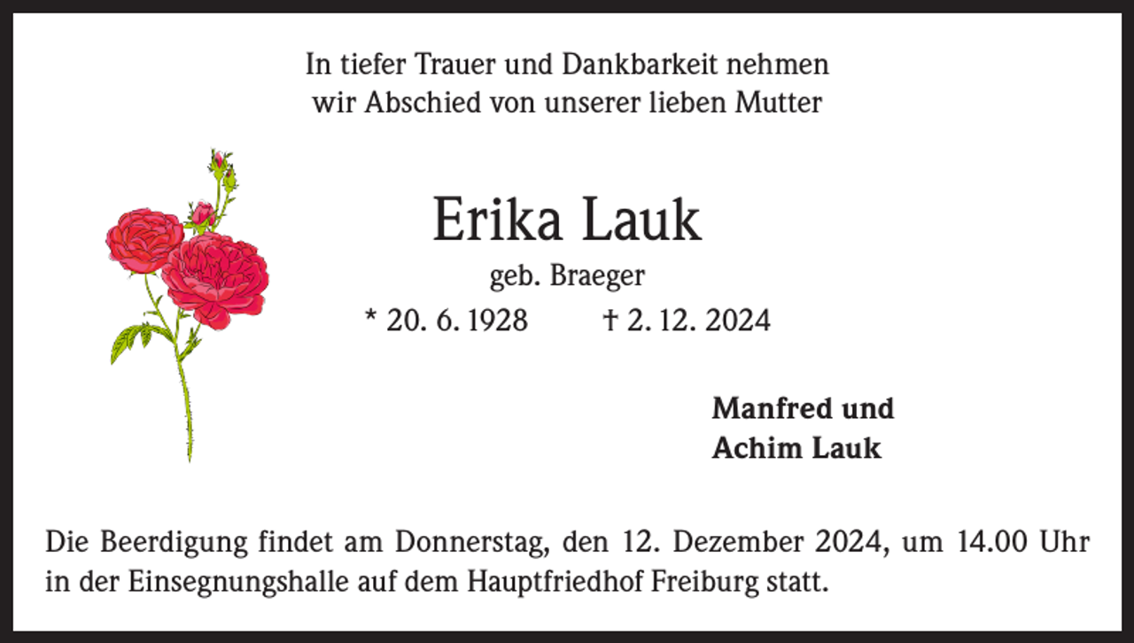 <p>In tiefer Trauer und Dankbarkeit nehmen<br />wir Abschied von unserer lieben Mutter</p><p>Erika Lauk</p><p>geb. Braeger<br />* 20. 6. 1928<br />† 2. 12. 2024<br />Manfred und<br />Achim Lauk<br />Die Beerdigung findet am Donnerstag, den 12. Dezember 2024, um 14.00 Uhr<br />in der Einsegnungshalle auf dem Hauptfriedhof Freiburg statt.</p>
