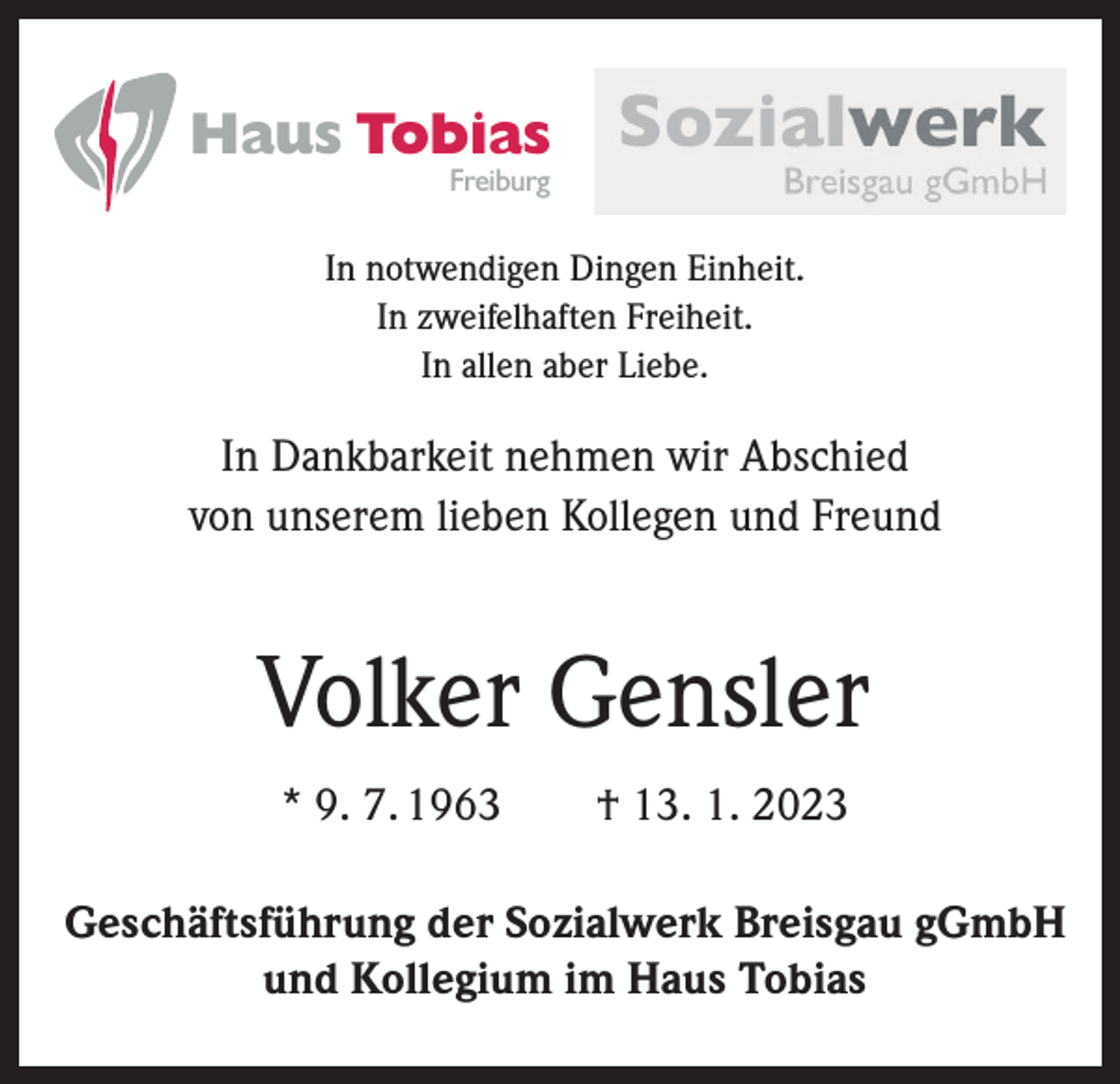 <p>Haus Tobias<br />Freiburg</p><p>In notwendigen Dingen Einheit.<br />In zweifelhaften Freiheit.<br />In allen aber Liebe.</p><p>In Dankbarkeit nehmen wir Abschied<br />von unserem lieben Kollegen und Freund</p><p>Volker Gensler<br />* 9. 7. 1963 † 13. 1. 2023<br />Geschäftsführung der Sozialwerk Breisgau gGmbH<br />und Kollegium im Haus Tobias</p>