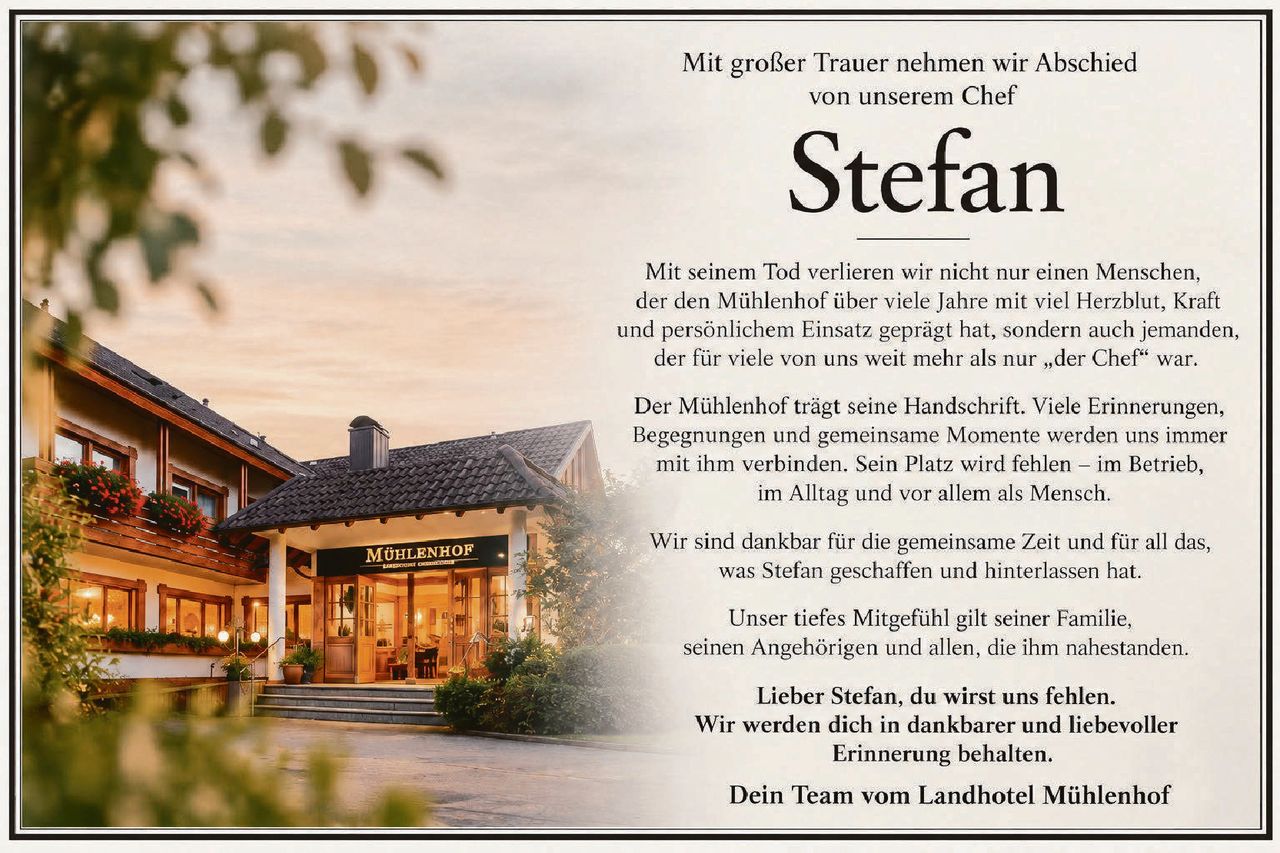 <p>Mit großer Trauer nehmen wir Abschied von unserem Chef</p>

<p><strong>Stefan</strong></p>

<p>Mit seinem Tod verlieren wir nicht nur einen Menschen, der den Mühlenhof über viele Jahre mit viel Herzblut, Kraft und persönlichem Einsatz geprägt hat, sondern auch jemanden, der für viele von uns weit mehr als nur „der Chef" war.</p>

<p>Der Mühlenhof trägt seine Handschrift. Viele Erinnerungen, Begegnungen und gemeinsame Momente werden uns immer mit ihm verbinden. Sein Platz wird fehlen – im Betrieb, im Alltag und vor allem als Mensch.</p>

<p>Wir sind dankbar für die gemeinsame Zeit und für all das, was Stefan geschaffen und hinterlassen hat.</p>

<p>Unser tiefes Mitgefühl gilt seiner Familie, seinen Angehörigen und allen, die ihm nahestanden.</p>

<p><strong>Lieber Stefan, du wirst uns fehlen.<br/>Wir werden dich in dankbarer und liebevoller Erinnerung behalten.</strong></p>

<p><strong>Dein Team vom Landhotel Mühlenhof</strong></p>
