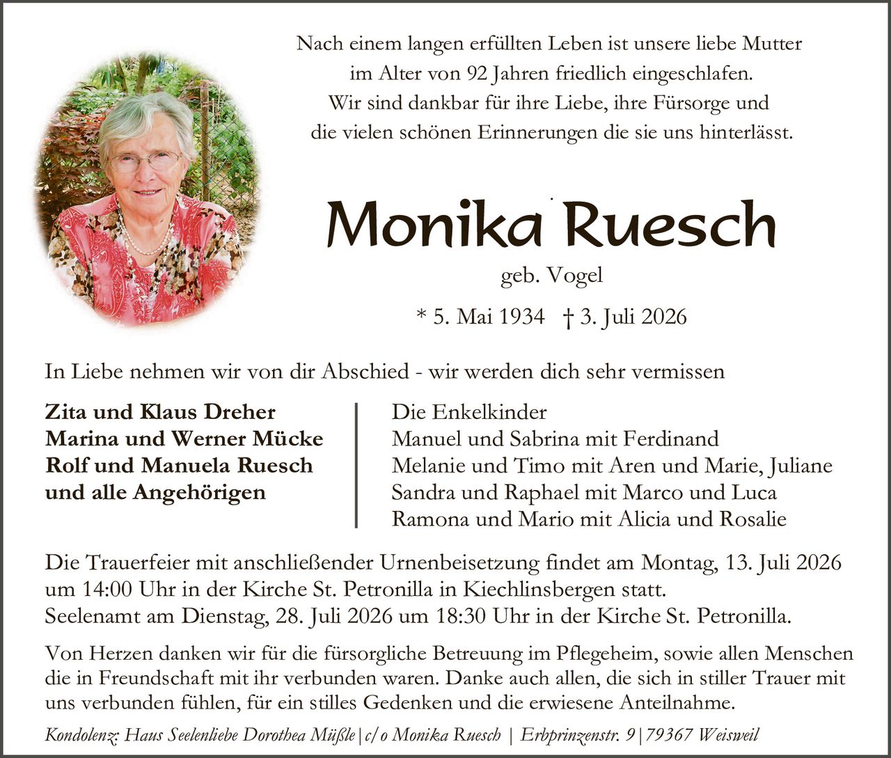 <p>Nach einem langen erfüllten Leben ist unsere liebe Mutter im Alter von 92 Jahren friedlich eingeschlafen. Wir sind dankbar für ihre Liebe, ihre Fürsorge und die vielen schönen Erinnerungen die sie uns hinterlässt.</p>

<p><strong>Monika Ruesch</strong><br>geb. Vogel<br>* 5. Mai 1934  † 3. Juli 2026</p>

<p>In Liebe nehmen wir von dir Abschied - wir werden dich sehr vermissen</p>

<p><strong>Zita und Klaus Dreher<br>Marina und Werner Mücke<br>Rolf und Manuela Ruesch<br>und alle Angehörigen</strong></p>

<p>Die Enkelkinder<br>Manuel und Sabrina mit Ferdinand<br>Melanie und Timo mit Aren und Marie, Juliane<br>Sandra und Raphael mit Marco und Luca<br>Ramona und Mario mit Alicia und Rosalie</p>

<p>Die Trauerfeier mit anschließender Urnenbeisetzung findet am Montag, 13. Juli 2026 um 14:00 Uhr in der Kirche St. Petronilla in Kiechlinsbergen statt.<br>Seelenamtamt am Dienstag, 28. Juli 2026 um 18:30 Uhr in der Kirche St. Petronilla.</p>

<p>Von Herzen danken wir für die fürsorgliche Betreuung im Pflegeheim, sowie allen Menschen die in Freundschaft mit ihr verbunden waren. Danke auch allen, die sich in stiller Trauer mit uns verbunden fühlen, für ein stilles Gedenken und die erwiesene Anteilnahme.</p>

<p><i>Kondolenz: Hans Seelenliebe Dorothea Müßle | c/o Monika Ruesch | Erbprinzenstr. 9 | 79367 Weisweil</i></p>