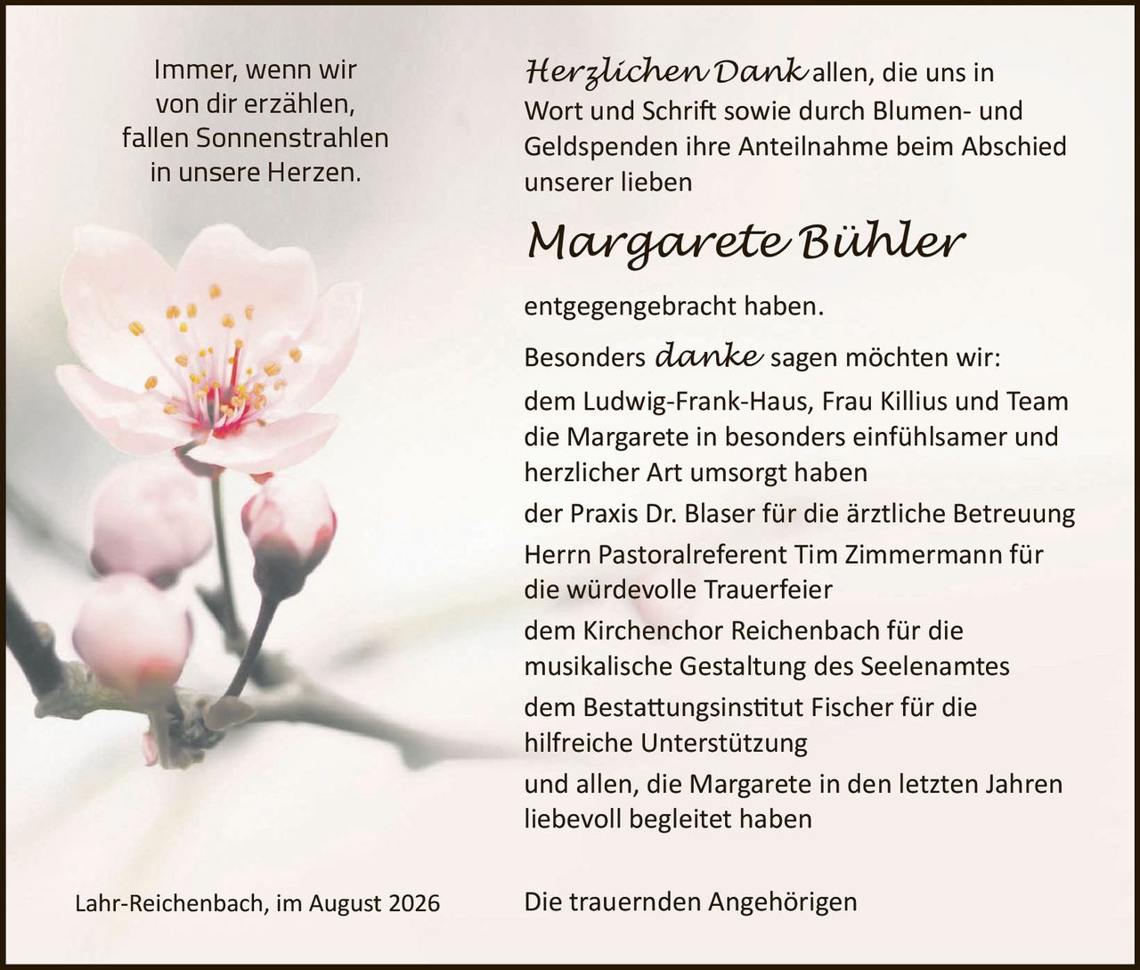 <p>Immer, wenn wir von dir erzählen, fallen Sonnenstrahlen in unsere Herzen.</p>

<p><strong>Herzlichen Dank</strong> allen, die uns in Wort und Schrift sowie durch Blumen- und Geldspenden ihre Anteilnahme beim Abschied unserer lieben</p>

<p><strong>Margarete Bühler</strong></p>

<p>entgegengebracht haben.</p>

<p>Besonders <i>danke</i> sagen möchten wir:<br>
dem Ludwig-Frank-Haus, Frau Killius und Team<br>
die Margarete in besonders einfühlsamer und herzlicher Art umsorgt haben<br>
der Praxis Dr. Blaser für die ärztliche Betreuung<br>
Herrn Pastoralreferent Tim Zimmermann für die würdevolle Trauerfeier<br>
dem Kirchenchor Reichenbach für die musikalische Gestaltung des Seelenamtes<br>
dem Bestattungsinstitut Fischer für die hilfreiche Unterstützung<br>
und allen, die Margarete in den letzten Jahren liebevoll begleitet haben</p>

<p>Lahr-Reichenbach, im August 2026</p>

<p>Die trauernden Angehörigen</p>