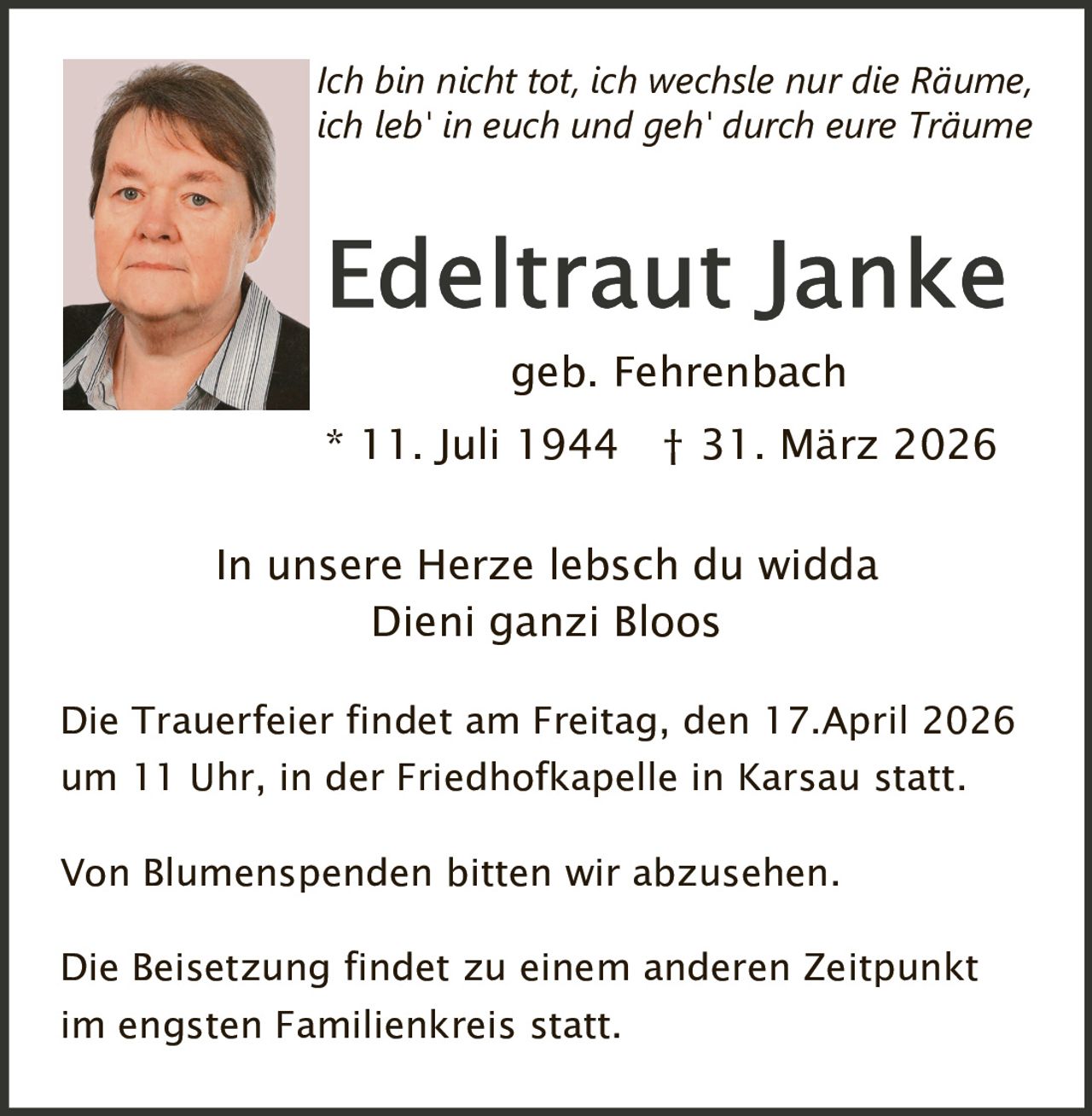 Ich bin nicht tot, ich wechsle nur die Räume,
ich leb' in euch und geh' durch eure Träume

geb. Fehrenbach
* 11. Juli 1944 † 31. März 2026
In unsere Herze lebsch du widda
Dieni ganzi Bloos
Die Trauerfeier findet am Freitag, den 17.April 2026

um 11 Uhr, in der Friedhofkapelle in Karsau statt.
Von Blumenspenden bitten wir abzusehen.

Die Beisetzung findet zu einem anderen Zeitpunkt

im engsten Familienkreis statt.