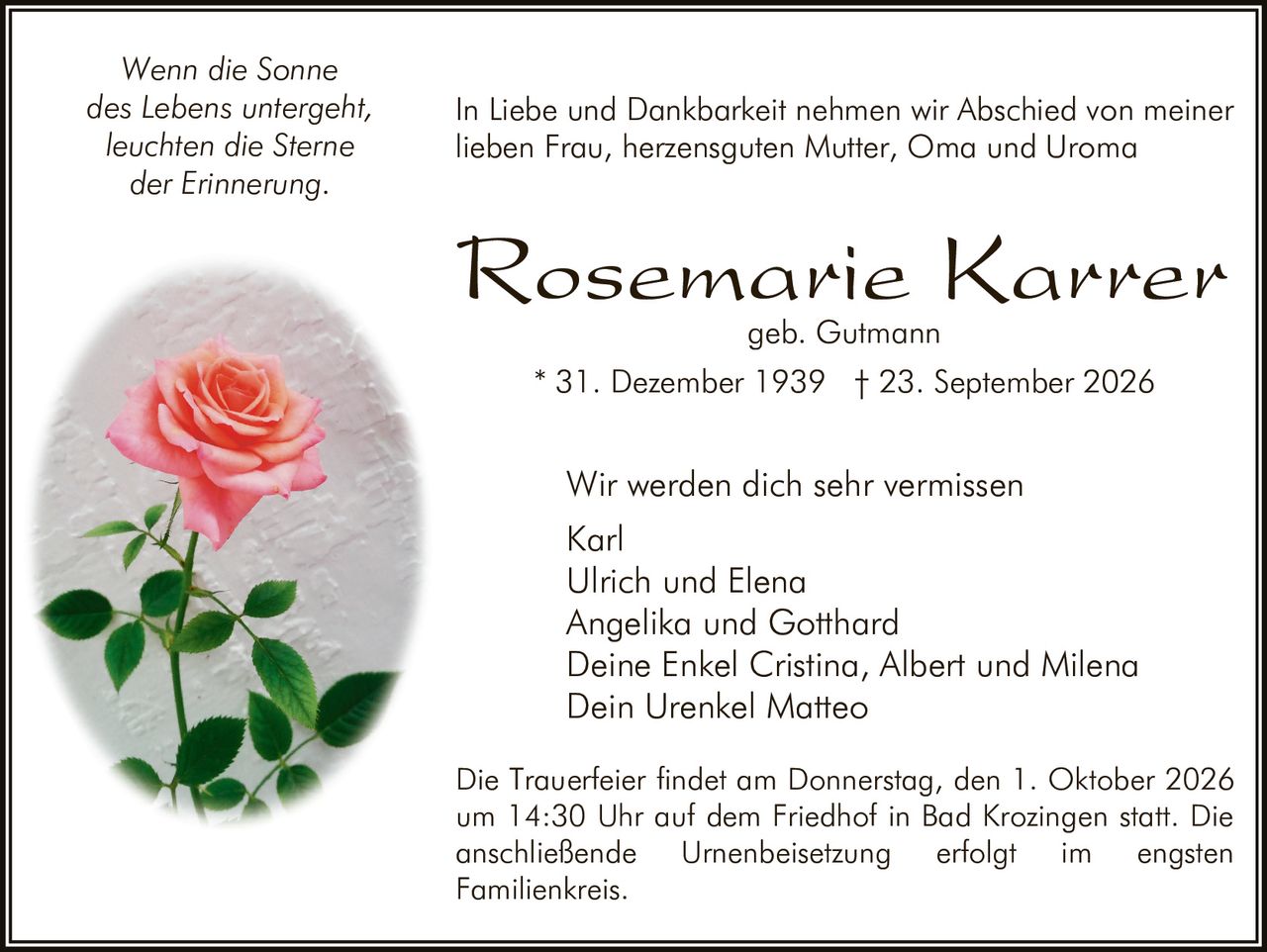 <p><i>Wenn die Sonne<br>des Lebens untergeht,<br>leuchten die Sterne<br>der Erinnerung.</i></p><p>In Liebe und Dankbarkeit nehmen wir Abschied von meiner lieben Frau, herzensguten Mutter, Oma und Uroma</p><p><strong>Rosemarie Karrer<br>geb. Gutmann</strong></p><p>* 31. Dezember 1939  † 23. September 2026</p><p>Wir werden dich sehr vermissen<br>Karl<br>Ulrich und Elena<br>Angelika und Gotthard<br>Deine Enkel Cristina, Albert und Milena<br>Dein Urenkel Matteo</p><p>Die Trauerfeier findet am Donnerstag, den 1. Oktober 2026 um 14:30 Uhr auf dem Friedhof in Bad Krozingen statt. Die anschließende Urnenbeisetzung erfolgt im engsten Familienkreis.</p>