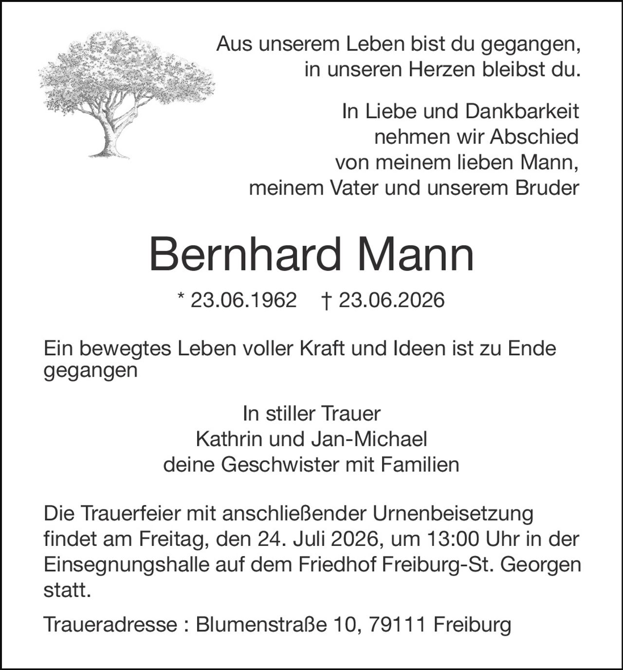 <p>Aus unserem Leben bist du gegangen, in unseren Herzen bleibst du.</p>

<p>In Liebe und Dankbarkeit nehmen wir Abschied von meinem lieben Mann, meinem Vater und unserem Bruder</p>

<p><strong>Bernhard Mann</strong><br>
* 23.06.1962 † 23.06.2026</p>

<p>Ein bewegtes Leben voller Kraft und Ideen ist zu Ende gegangen</p>

<p>In stiller Trauer<br>
Kathrin und Jan-Michael<br>
deine Geschwister mit Familien</p>

<p>Die Trauerfeier mit anschließender Urnenbeisetzung findet am Freitag, den 24. Juli 2026, um 13:00 Uhr in der Einsegnungshalle auf dem Friedhof Freiburg-St. Georgen statt.</p>

<p>Traueradresse: Blumenstraße 10, 79111 Freiburg</p>
