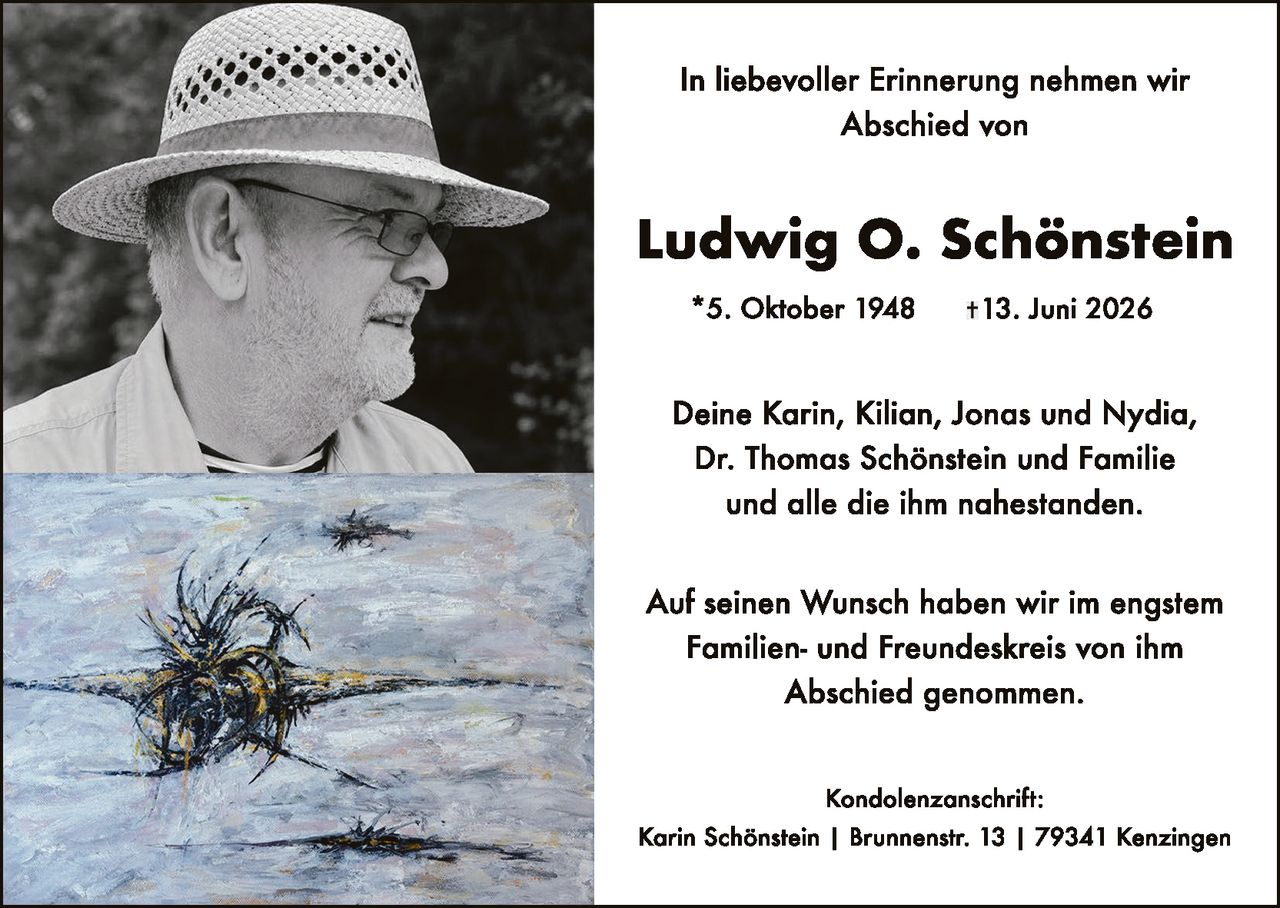 <p>In liebevoller Erinnerung nehmen wir Abschied von</p>

<p><strong>Ludwig O. Schönstein</strong></p>

<p>* 5. Oktober 1948    † 13. Juni 2026</p>

<p>Deine Karin, Kilian, Jonas und Nydia,<br/>
Dr. Thomas Schönstein und Familie<br/>
und alle die ihm nahestanden.</p>

<p>Auf seinen Wunsch haben wir im engstem<br/>
Familien- und Freundeskreis von ihm<br/>
Abschied genommen.</p>

<p>Kondolenzanschrift:<br/>
Karin Schönstein | Brunnenstr. 13 | 79341 Kenzingen</p>