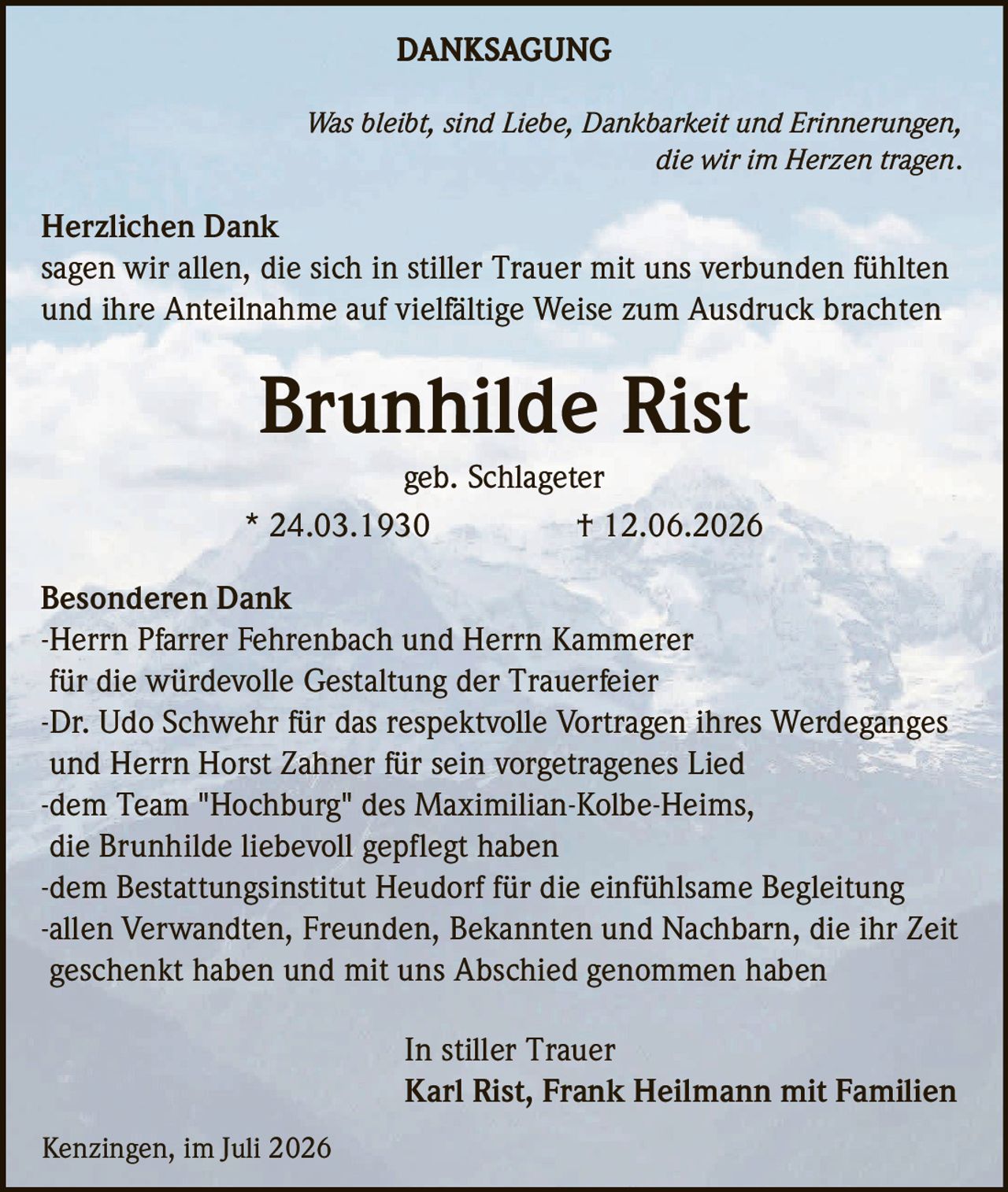 <p><strong>DANKSAGUNG</strong></p>

<p><i>Was bleibt, sind Liebe, Dankbarkeit und Erinnerungen, die wir im Herzen tragen.</i></p>

<p><strong>Herzlichen Dank</strong><br/>
sagen wir allen, die sich in stiller Trauer mit uns verbunden fühlten und ihre Anteilnahme auf vielfältige Weise zum Ausdruck brachten</p>

<p><strong>Brunhilde Rist</strong><br/>
geb. Schlageter<br/>
* 24.03.1930   † 12.06.2026</p>

<p><strong>Besonderen Dank</strong><br/>
-Herrn Pfarrer Fehrenbach und Herrn Kammerer für die würdevolle Gestaltung der Trauerfeier<br/>
-Dr. Udo Schwehr für das respektvolle Vortragen ihres Werdeganges und Herrn Horst Zahner für sein vorgetragenes Lied<br/>
-dem Team "Hochburg" des Maximilian-Kolbe-Heims, die Brunhilde liebevoll gepflegt haben<br/>
-dem Bestattungsinstitut Heudorf für die einfühlsame Begleitung<br/>
-allen Verwandten, Freunden, Bekannten und Nachbarn, die ihr Zeit geschenkt haben und mit uns Abschied genommen haben</p>

<p>In stiller Trauer<br/>
Karl Rist, Frank Heilmann mit Familien</p>

<p>Kenzingen, im Juli 2026</p>