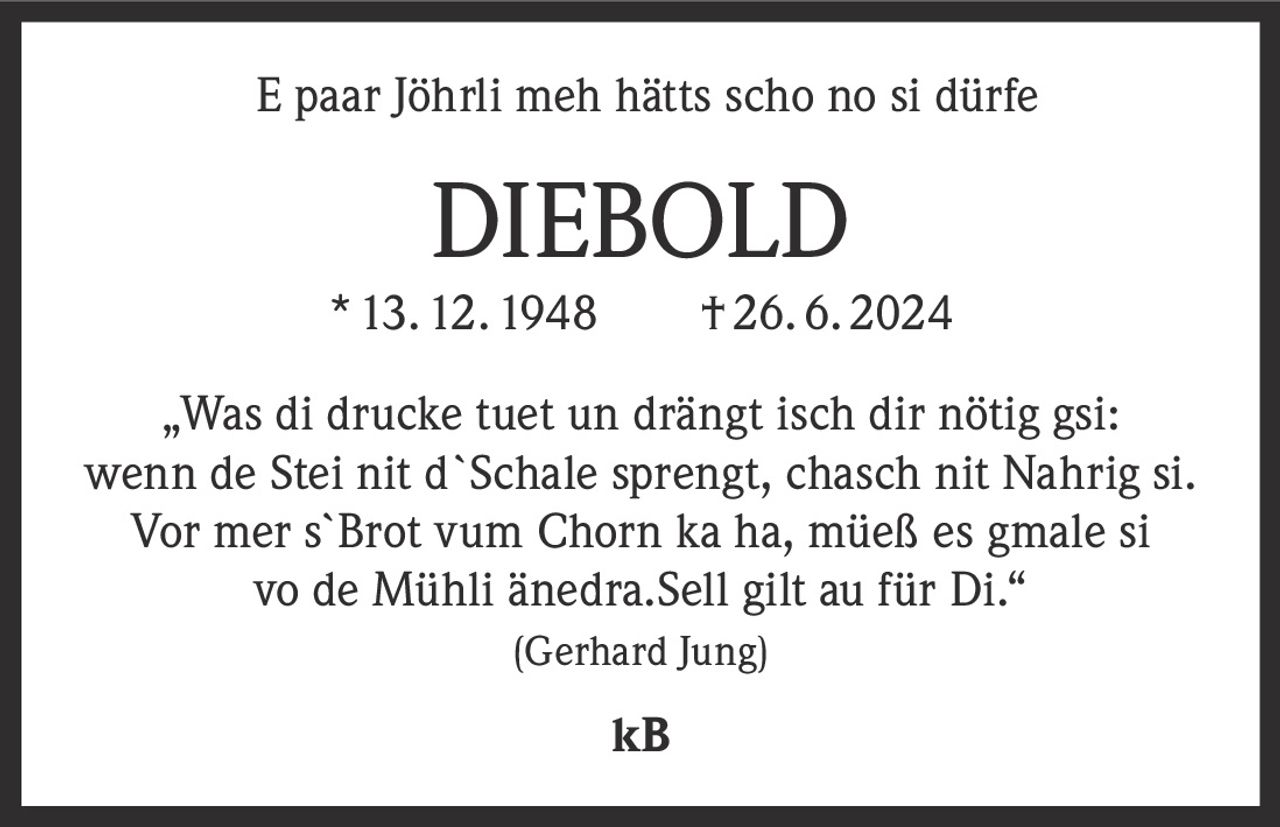 <p>E paar Jöhrli meh hätts scho no si dürfe</p>

<p><strong>DIEBOLD</strong><br>
* 13. 12. 1948  †26. 6. 2024</p>

<p>„Was di drucke tuet un drängt isch dir nötig gsi:<br>
wenn de Stei nit d`Schale sprengt, chasch nit Nahrig si.<br>
Vor mer s`Brot vum Chorn ka ha, müeß es gmale si<br>
vo de Mühli änedra.Sell gilt au für Di."<br>
<i>(Gerhard Jung)</i></p>

<p>kB</p>