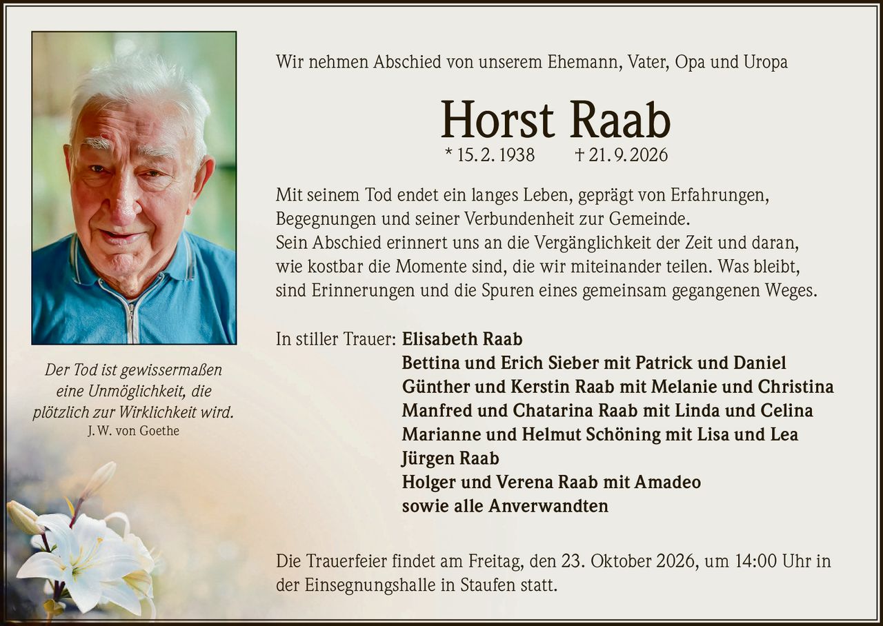 <p>Wir nehmen Abschied von unserem Ehemann, Vater, Opa und Uropa</p>

<p><strong>Horst Raab</strong><br>
* 15. 2. 1938 † 21. 9. 2026</p>

<p>Mit seinem Tod endet ein langes Leben, geprägt von Erfahrungen, Begegnungen und seiner Verbundenheit zur Gemeinde. Sein Abschied erinnert uns an die Vergänglichkeit der Zeit und daran, wie kostbar die Momente sind, die wir miteinander teilen. Was bleibt, sind Erinnerungen und die Spuren eines gemeinsam gegangenen Weges.</p>

<p>In stiller Trauer: <strong>Elisabeth Raab</strong><br>
<strong>Bettina und Erich Sieber</strong> mit Patrick und Daniel<br>
<strong>Günther und Kerstin Raab</strong> mit Melanie und Christina<br>
<strong>Manfred und Chatarina Raab</strong> mit Linda und Celina<br>
<strong>Marianne und Helmut Schöning</strong> mit Lisa und Lea<br>
<strong>Jürgen Raab</strong><br>
<strong>Holger und Verena Raab</strong> mit Amadeo<br>
sowie alle Anverwandten</p>

<p>Die Trauerfeier findet am Freitag, den 23. Oktober 2026, um 14:00 Uhr in der Einsegnungshalle in Staufen statt.</p>

<p><i>Der Tod ist gewissermaßen eine Unmöglichkeit, die plötzlich zur Wirklichkeit wird.</i> J. W. von Goethe</p>