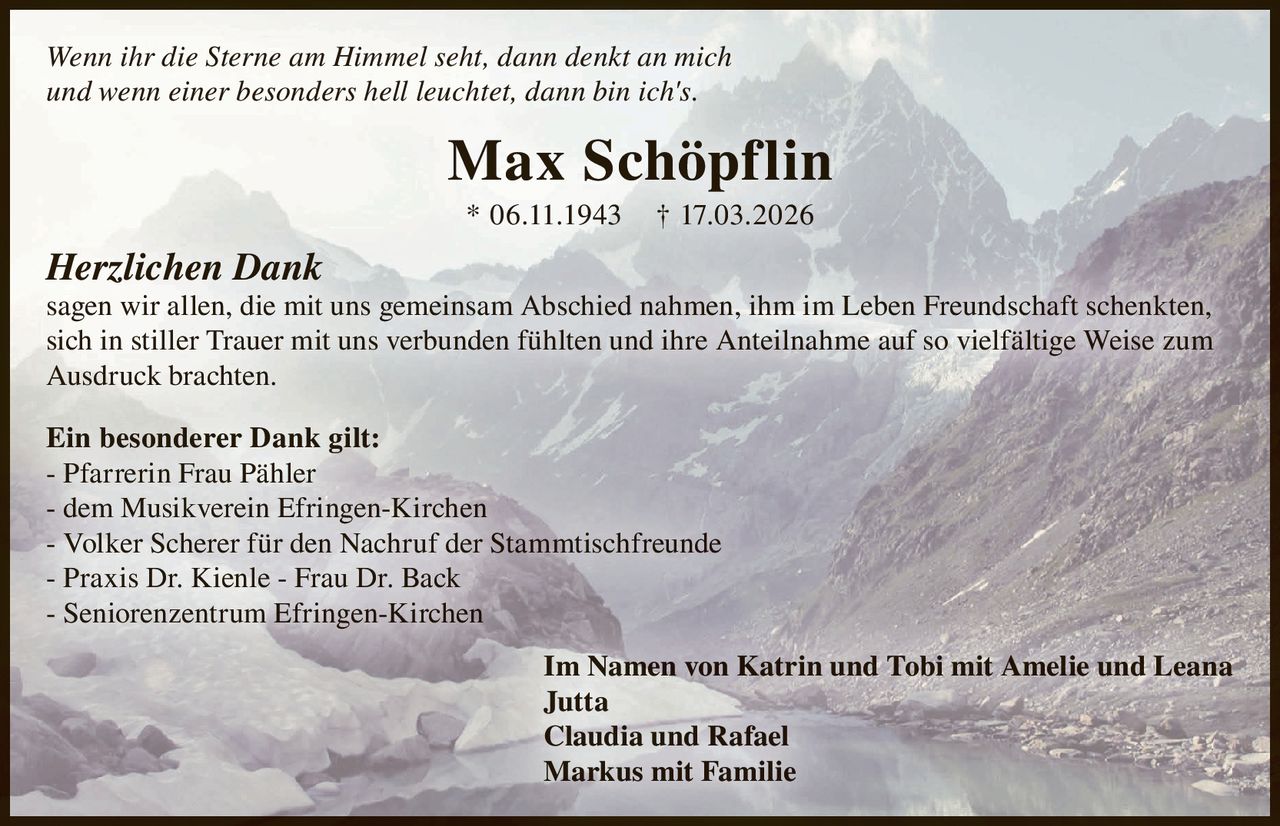 Wenn ihr die Sterne am Himmel seht, dann denkt an mich
und wenn einer besonders hell leuchtet, dann bin ich's.

Max Schöpflin
* 06.11.1943

† 17.03.2026

Herzlichen Dank
sagen wir allen, die mit uns gemeinsam Abschied nahmen, ihm im Leben Freundschaft schenkten,
sich in stiller Trauer mit uns verbunden fühlten und ihre Anteilnahme auf so vielfältige Weise zum
Ausdruck brachten.
Ein besonderer Dank gilt:
- Pfarrerin Frau Pähler
- dem Musikverein Efringen-Kirchen
- Volker Scherer für den Nachruf der Stammtischfreunde
- Praxis Dr. Kienle - Frau Dr. Back
- Seniorenzentrum Efringen-Kirchen
Im Namen von Katrin und Tobi mit Amelie und Leana
Jutta
Claudia und Rafael
Markus mit Familie