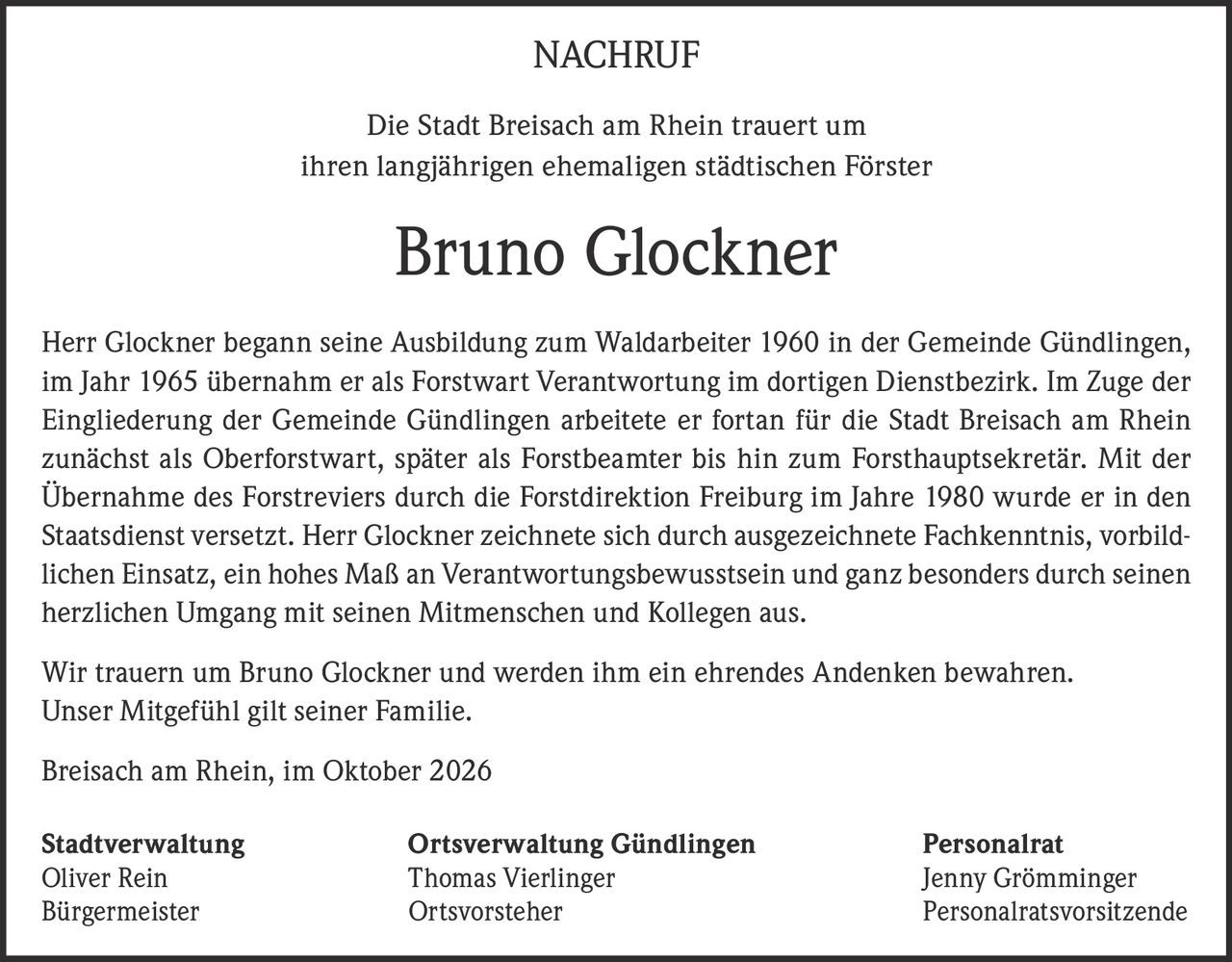 <p><strong>NACHRUF</strong></p>

<p>Die Stadt Breisach am Rhein trauert um ihren langjährigen ehemaligen städtischen Förster</p>

<p><strong>Bruno Glockner</strong></p>

<p>Herr Glockner begann seine Ausbildung zum Waldarbeiter 1960 in der Gemeinde Gündlingen, im Jahr 1965 übernahm er als Forstwart Verantwortung im dortigen Dienstbezirk. Im Zuge der Eingliederung der Gemeinde Gündlingen arbeitete er fortan für die Stadt Breisach am Rhein zunächst als Oberforstwart, später als Forstbeamter bis hin zum Forsthauptsekretär. Mit der Übernahme des Forstreviers durch die Forstdirektion Freiburg im Jahre 1980 wurde er in den Staatsdienst versetzt. Herr Glockner zeichnete sich durch ausgezeichnete Fachkenntnis, vorbildlichen Einsatz, ein hohes Maß an Verantwortungsbewusstsein und ganz besonders durch seinen herzlichen Umgang mit seinen Mitmenschen und Kollegen aus.</p>

<p>Wir trauern um Bruno Glockner und werden ihm ein ehrendes Andenken bewahren. Unser Mitgefühl gilt seiner Familie.</p>

<p>Breisach am Rhein, im Oktober 2026</p>

<p><strong>Stadtverwaltung</strong><br/>Oliver Rein<br/>Bürgermeister</p>

<p><strong>Ortsverwaltung Gündlingen</strong><br/>Thomas Vierlinger<br/>Ortsvorsteher</p>

<p><strong>Personalrat</strong><br/>Jenny Grömminger<br/>Personalratsvorsitzende</p>