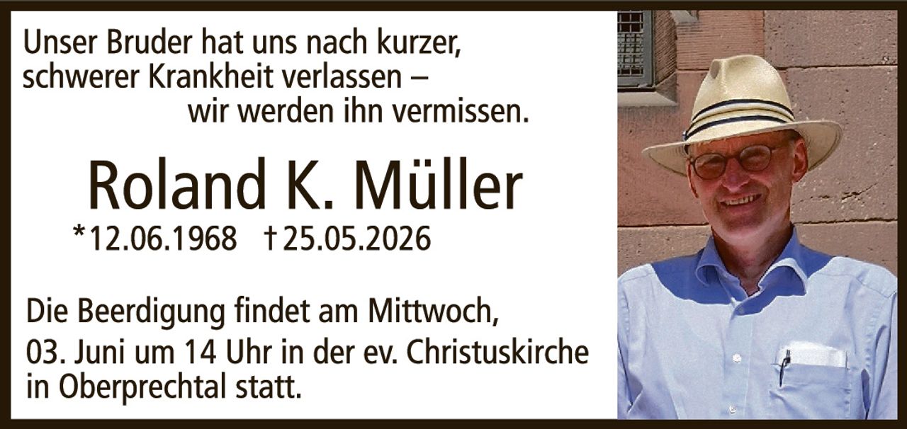 <p>Unser Bruder hat uns nach kurzer,<br>schwerer Krankheit verlassen –<br>wir werden ihn vermissen.</p><p><strong>Roland K. Müller</strong><br>*12.06.1968 †25.05.2026</p><p>Die Beerdigung findet am Mittwoch,<br>03. Juni um 14 Uhr in der ev. Christuskirche<br>in Oberprechtal statt.</p>