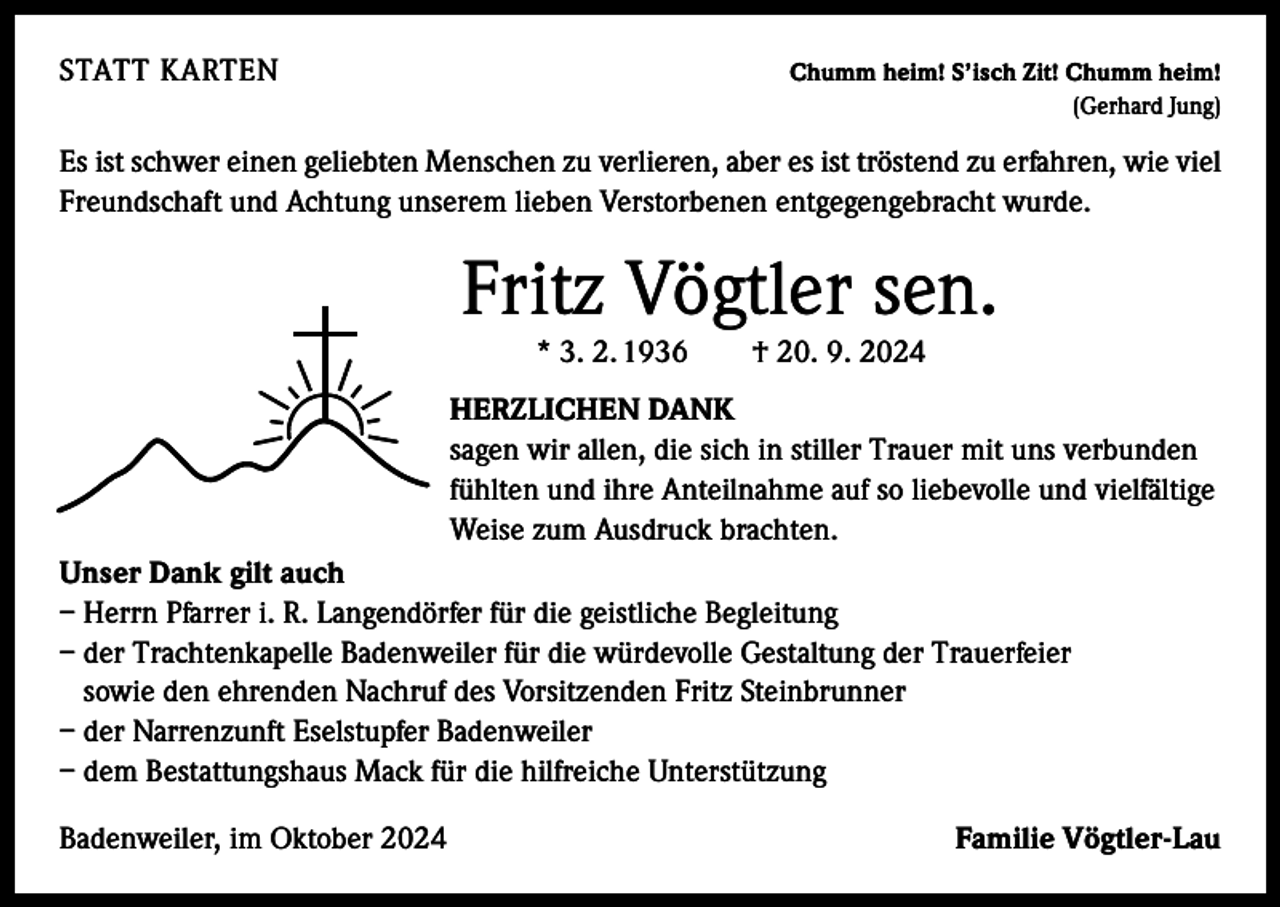 <p>STATT KARTEN</p><p>Chumm heim! S’isch Zit! Chumm heim!<br />(Gerhard Jung)</p><p>Es ist schwer einen geliebten Menschen zu verlieren, aber es ist tröstend zu erfahren, wie viel<br />Freundschaft und Achtung unserem lieben Verstorbenen entgegengebracht wurde.</p><p>Fritz Vögtler sen.<br />* 3. 2. 1936 † 20. 9. 2024<br />HERZLICHEN DANK<br />sagen wir allen, die sich in stiller Trauer mit uns verbunden<br />fühlten und ihre Anteilnahme auf so liebevolle und vielfältige<br />Weise zum Ausdruck brachten.<br />Unser Dank gilt auch<br />– Herrn Pfarrer i. R. Langendörfer für die geistliche Begleitung<br />– der Trachtenkapelle Badenweiler für die würdevolle Gestaltung der Trauerfeier<br />sowie den ehrenden Nachruf des Vorsitzenden Fritz Steinbrunner<br />– der Narrenzunft Eselstupfer Badenweiler<br />– dem Bestattungshaus Mack für die hilfreiche Unterstützung<br />Badenweiler, im Oktober 2024</p><p>Familie Vögtler-Lau</p>